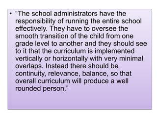 • “The school administrators have the
responsibility of running the entire school
effectively. They have to oversee the
smooth transition of the child from one
grade level to another and they should see
to it that the curriculum is implemented
vertically or horizontally with very minimal
overlaps. Instead there should be
continuity, relevance, balance, so that
overall curriculum will produce a well
rounded person.”
 