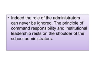 • Indeed the role of the administrators
can never be ignored. The principle of
command responsibility and institutional
leadership rests on the shoulder of the
school administrators.
 