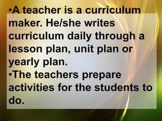 •A teacher is a curriculum
maker. He/she writes
curriculum daily through a
lesson plan, unit plan or
yearly plan.
•The teachers prepare
activities for the students to
do.
 