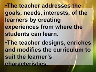 •The teacher addresses the
goals, needs, interests, of the
learners by creating
experiences from where the
students can learn.
•The teacher designs, enriches
and modifies the curriculum to
suit the learner’s
characteristics.
 