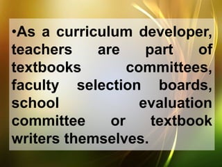 •As a curriculum developer,
teachers are part of
textbooks committees,
faculty selection boards,
school evaluation
committee or textbook
writers themselves.
 
