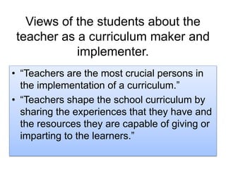 Views of the students about the
teacher as a curriculum maker and
implementer.
• “Teachers are the most crucial persons in
the implementation of a curriculum.”
• “Teachers shape the school curriculum by
sharing the experiences that they have and
the resources they are capable of giving or
imparting to the learners.”
 