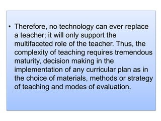 • Therefore, no technology can ever replace
a teacher; it will only support the
multifaceted role of the teacher. Thus, the
complexity of teaching requires tremendous
maturity, decision making in the
implementation of any curricular plan as in
the choice of materials, methods or strategy
of teaching and modes of evaluation.
 