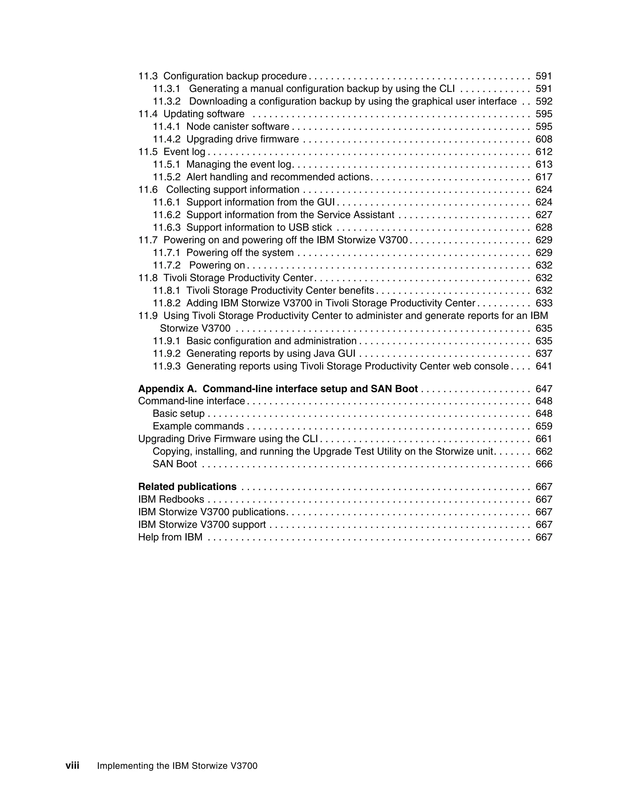 viii Implementing the IBM Storwize V3700
11.3 Configuration backup procedure . . . . . . . . . . . . . . . . . . . . . . . . . . . . . . . . . . . . . . . . 591
11.3.1 Generating a manual configuration backup by using the CLI . . . . . . . . . . . . . 591
11.3.2 Downloading a configuration backup by using the graphical user interface . . 592
11.4 Updating software . . . . . . . . . . . . . . . . . . . . . . . . . . . . . . . . . . . . . . . . . . . . . . . . . . 595
11.4.1 Node canister software . . . . . . . . . . . . . . . . . . . . . . . . . . . . . . . . . . . . . . . . . . . 595
11.4.2 Upgrading drive firmware . . . . . . . . . . . . . . . . . . . . . . . . . . . . . . . . . . . . . . . . . 608
11.5 Event log . . . . . . . . . . . . . . . . . . . . . . . . . . . . . . . . . . . . . . . . . . . . . . . . . . . . . . . . . . 612
11.5.1 Managing the event log. . . . . . . . . . . . . . . . . . . . . . . . . . . . . . . . . . . . . . . . . . . 613
11.5.2 Alert handling and recommended actions. . . . . . . . . . . . . . . . . . . . . . . . . . . . . 617
11.6 Collecting support information . . . . . . . . . . . . . . . . . . . . . . . . . . . . . . . . . . . . . . . . . 624
11.6.1 Support information from the GUI . . . . . . . . . . . . . . . . . . . . . . . . . . . . . . . . . . . 624
11.6.2 Support information from the Service Assistant . . . . . . . . . . . . . . . . . . . . . . . . 627
11.6.3 Support information to USB stick . . . . . . . . . . . . . . . . . . . . . . . . . . . . . . . . . . . 628
11.7 Powering on and powering off the IBM Storwize V3700 . . . . . . . . . . . . . . . . . . . . . . 629
11.7.1 Powering off the system . . . . . . . . . . . . . . . . . . . . . . . . . . . . . . . . . . . . . . . . . . 629
11.7.2 Powering on . . . . . . . . . . . . . . . . . . . . . . . . . . . . . . . . . . . . . . . . . . . . . . . . . . . 632
11.8 Tivoli Storage Productivity Center. . . . . . . . . . . . . . . . . . . . . . . . . . . . . . . . . . . . . . . 632
11.8.1 Tivoli Storage Productivity Center benefits . . . . . . . . . . . . . . . . . . . . . . . . . . . . 632
11.8.2 Adding IBM Storwize V3700 in Tivoli Storage Productivity Center . . . . . . . . . . 633
11.9 Using Tivoli Storage Productivity Center to administer and generate reports for an IBM
Storwize V3700 . . . . . . . . . . . . . . . . . . . . . . . . . . . . . . . . . . . . . . . . . . . . . . . . . . . . . 635
11.9.1 Basic configuration and administration . . . . . . . . . . . . . . . . . . . . . . . . . . . . . . . 635
11.9.2 Generating reports by using Java GUI . . . . . . . . . . . . . . . . . . . . . . . . . . . . . . . 637
11.9.3 Generating reports using Tivoli Storage Productivity Center web console . . . . 641
Appendix A. Command-line interface setup and SAN Boot . . . . . . . . . . . . . . . . . . . . 647
Command-line interface . . . . . . . . . . . . . . . . . . . . . . . . . . . . . . . . . . . . . . . . . . . . . . . . . . . 648
Basic setup . . . . . . . . . . . . . . . . . . . . . . . . . . . . . . . . . . . . . . . . . . . . . . . . . . . . . . . . . . 648
Example commands . . . . . . . . . . . . . . . . . . . . . . . . . . . . . . . . . . . . . . . . . . . . . . . . . . . 659
Upgrading Drive Firmware using the CLI . . . . . . . . . . . . . . . . . . . . . . . . . . . . . . . . . . . . . . 661
Copying, installing, and running the Upgrade Test Utility on the Storwize unit. . . . . . . 662
SAN Boot . . . . . . . . . . . . . . . . . . . . . . . . . . . . . . . . . . . . . . . . . . . . . . . . . . . . . . . . . . . 666
Related publications . . . . . . . . . . . . . . . . . . . . . . . . . . . . . . . . . . . . . . . . . . . . . . . . . . . . 667
IBM Redbooks . . . . . . . . . . . . . . . . . . . . . . . . . . . . . . . . . . . . . . . . . . . . . . . . . . . . . . . . . . 667
IBM Storwize V3700 publications. . . . . . . . . . . . . . . . . . . . . . . . . . . . . . . . . . . . . . . . . . . . 667
IBM Storwize V3700 support . . . . . . . . . . . . . . . . . . . . . . . . . . . . . . . . . . . . . . . . . . . . . . . 667
Help from IBM . . . . . . . . . . . . . . . . . . . . . . . . . . . . . . . . . . . . . . . . . . . . . . . . . . . . . . . . . . 667
 