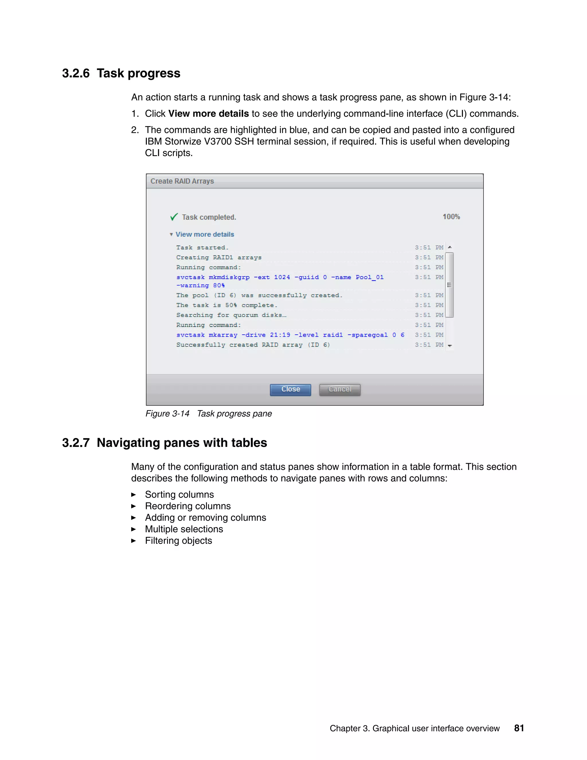 Chapter 3. Graphical user interface overview 81
3.2.6 Task progress
An action starts a running task and shows a task progress pane, as shown in Figure 3-14:
1. Click View more details to see the underlying command-line interface (CLI) commands.
2. The commands are highlighted in blue, and can be copied and pasted into a configured
IBM Storwize V3700 SSH terminal session, if required. This is useful when developing
CLI scripts.
Figure 3-14 Task progress pane
3.2.7 Navigating panes with tables
Many of the configuration and status panes show information in a table format. This section
describes the following methods to navigate panes with rows and columns:
Sorting columns
Reordering columns
Adding or removing columns
Multiple selections
Filtering objects
 