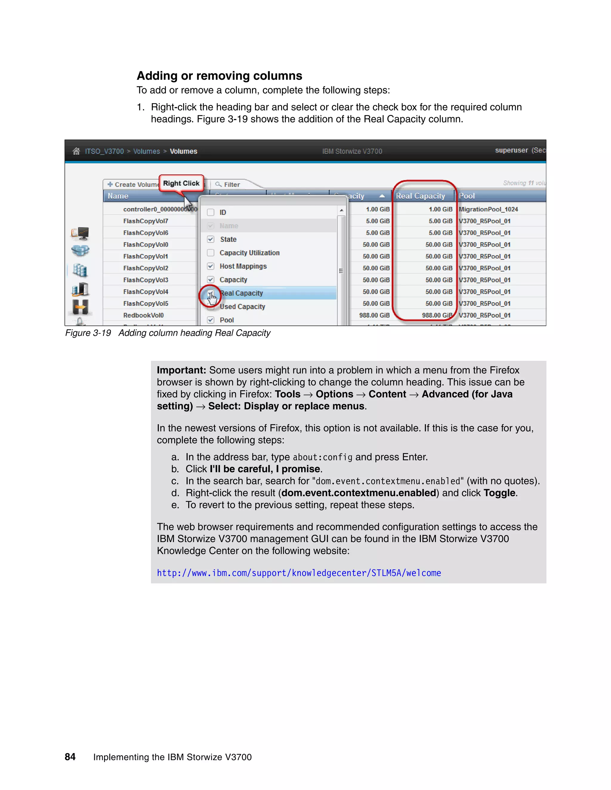 84 Implementing the IBM Storwize V3700
Adding or removing columns
To add or remove a column, complete the following steps:
1. Right-click the heading bar and select or clear the check box for the required column
headings. Figure 3-19 shows the addition of the Real Capacity column.
Figure 3-19 Adding column heading Real Capacity
Important: Some users might run into a problem in which a menu from the Firefox
browser is shown by right-clicking to change the column heading. This issue can be
fixed by clicking in Firefox: Tools → Options → Content → Advanced (for Java
setting) → Select: Display or replace menus.
In the newest versions of Firefox, this option is not available. If this is the case for you,
complete the following steps:
a. In the address bar, type about:config and press Enter.
b. Click I'll be careful, I promise.
c. In the search bar, search for "dom.event.contextmenu.enabled" (with no quotes).
d. Right-click the result (dom.event.contextmenu.enabled) and click Toggle.
e. To revert to the previous setting, repeat these steps.
The web browser requirements and recommended configuration settings to access the
IBM Storwize V3700 management GUI can be found in the IBM Storwize V3700
Knowledge Center on the following website:
http://www.ibm.com/support/knowledgecenter/STLM5A/welcome
 
