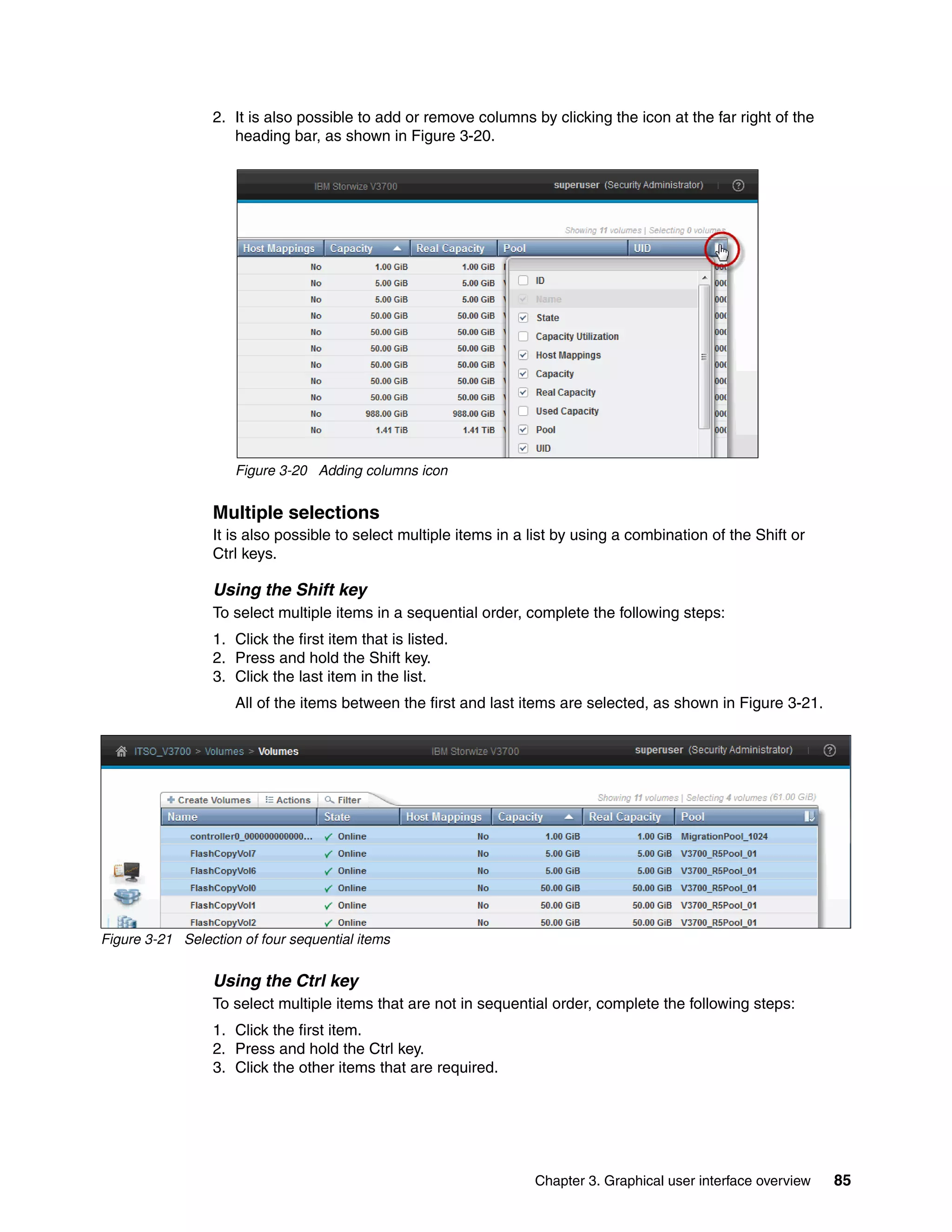 Chapter 3. Graphical user interface overview 85
2. It is also possible to add or remove columns by clicking the icon at the far right of the
heading bar, as shown in Figure 3-20.
Figure 3-20 Adding columns icon
Multiple selections
It is also possible to select multiple items in a list by using a combination of the Shift or
Ctrl keys.
Using the Shift key
To select multiple items in a sequential order, complete the following steps:
1. Click the first item that is listed.
2. Press and hold the Shift key.
3. Click the last item in the list.
All of the items between the first and last items are selected, as shown in Figure 3-21.
Figure 3-21 Selection of four sequential items
Using the Ctrl key
To select multiple items that are not in sequential order, complete the following steps:
1. Click the first item.
2. Press and hold the Ctrl key.
3. Click the other items that are required.
 