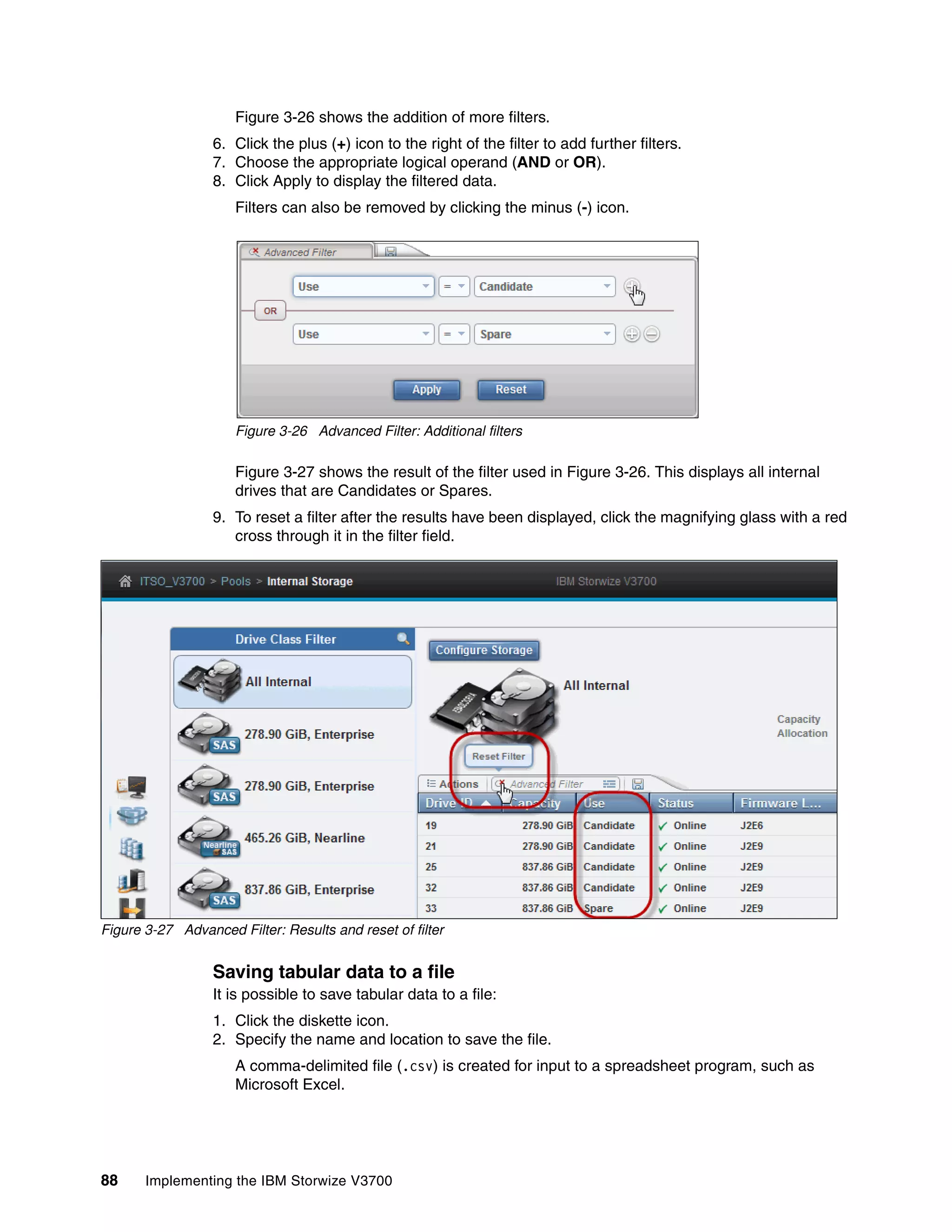 88 Implementing the IBM Storwize V3700
Figure 3-26 shows the addition of more filters.
6. Click the plus (+) icon to the right of the filter to add further filters.
7. Choose the appropriate logical operand (AND or OR).
8. Click Apply to display the filtered data.
Filters can also be removed by clicking the minus (-) icon.
Figure 3-26 Advanced Filter: Additional filters
Figure 3-27 shows the result of the filter used in Figure 3-26. This displays all internal
drives that are Candidates or Spares.
9. To reset a filter after the results have been displayed, click the magnifying glass with a red
cross through it in the filter field.
Figure 3-27 Advanced Filter: Results and reset of filter
Saving tabular data to a file
It is possible to save tabular data to a file:
1. Click the diskette icon.
2. Specify the name and location to save the file.
A comma-delimited file (.csv) is created for input to a spreadsheet program, such as
Microsoft Excel.
 