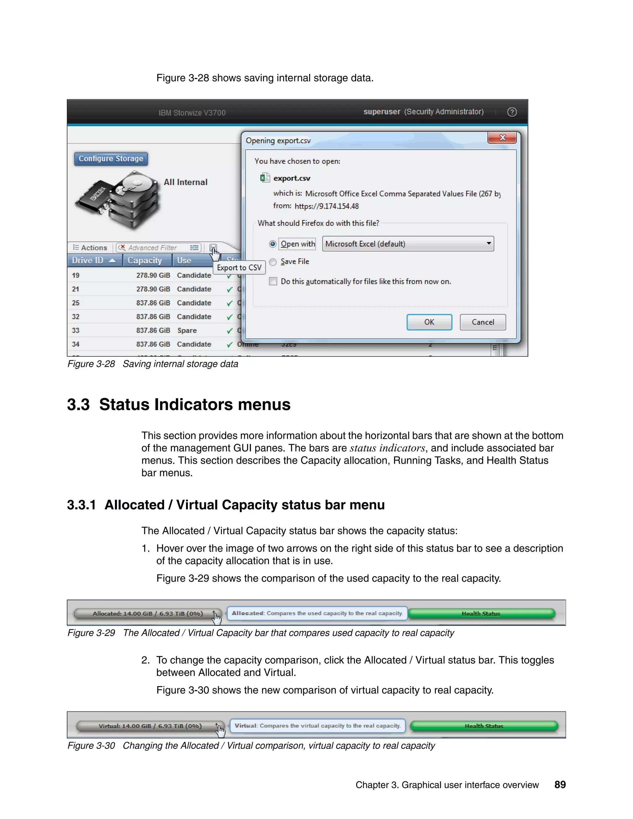 Chapter 3. Graphical user interface overview 89
Figure 3-28 shows saving internal storage data.
Figure 3-28 Saving internal storage data
3.3 Status Indicators menus
This section provides more information about the horizontal bars that are shown at the bottom
of the management GUI panes. The bars are status indicators, and include associated bar
menus. This section describes the Capacity allocation, Running Tasks, and Health Status
bar menus.
3.3.1 Allocated / Virtual Capacity status bar menu
The Allocated / Virtual Capacity status bar shows the capacity status:
1. Hover over the image of two arrows on the right side of this status bar to see a description
of the capacity allocation that is in use.
Figure 3-29 shows the comparison of the used capacity to the real capacity.
Figure 3-29 The Allocated / Virtual Capacity bar that compares used capacity to real capacity
2. To change the capacity comparison, click the Allocated / Virtual status bar. This toggles
between Allocated and Virtual.
Figure 3-30 shows the new comparison of virtual capacity to real capacity.
Figure 3-30 Changing the Allocated / Virtual comparison, virtual capacity to real capacity
 
