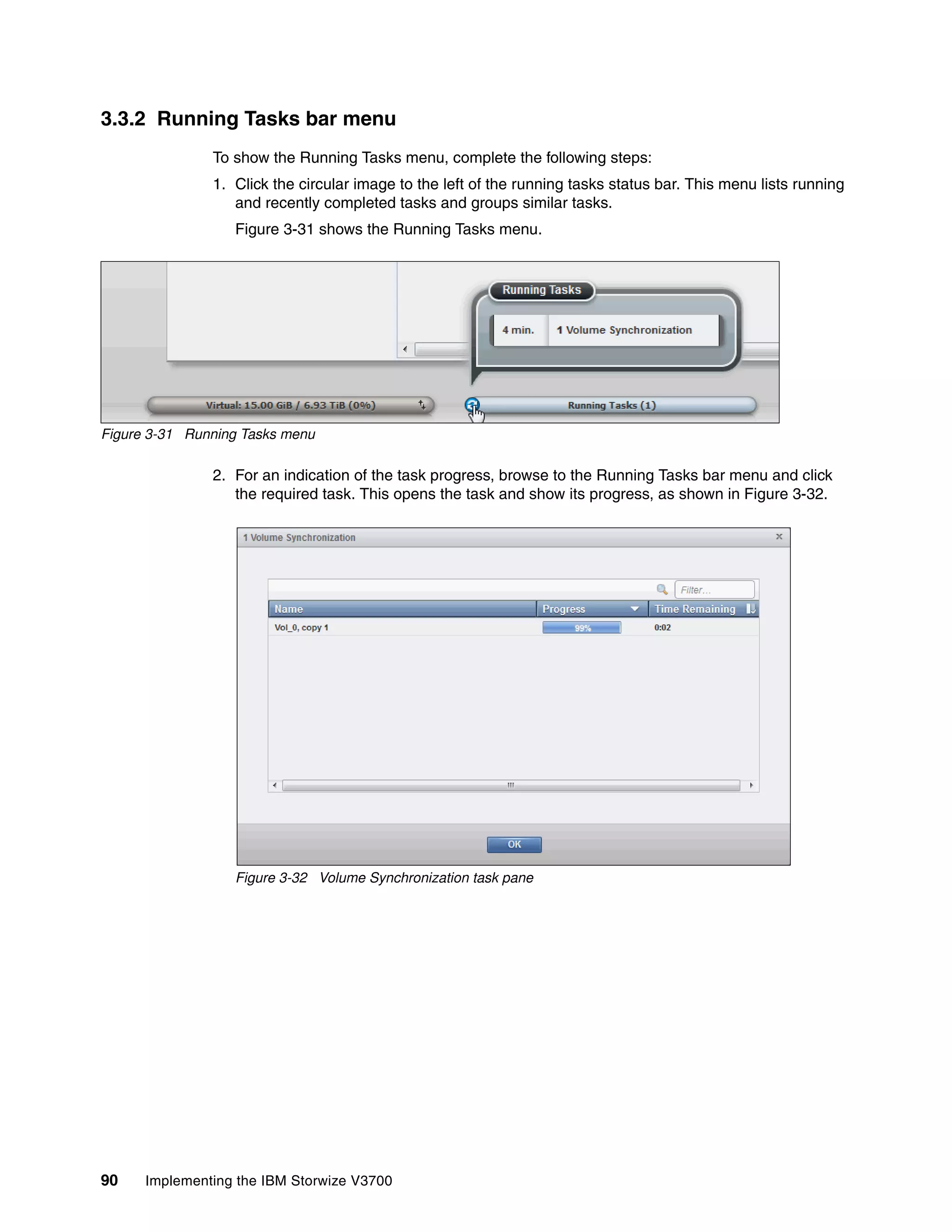 90 Implementing the IBM Storwize V3700
3.3.2 Running Tasks bar menu
To show the Running Tasks menu, complete the following steps:
1. Click the circular image to the left of the running tasks status bar. This menu lists running
and recently completed tasks and groups similar tasks.
Figure 3-31 shows the Running Tasks menu.
Figure 3-31 Running Tasks menu
2. For an indication of the task progress, browse to the Running Tasks bar menu and click
the required task. This opens the task and show its progress, as shown in Figure 3-32.
Figure 3-32 Volume Synchronization task pane
 