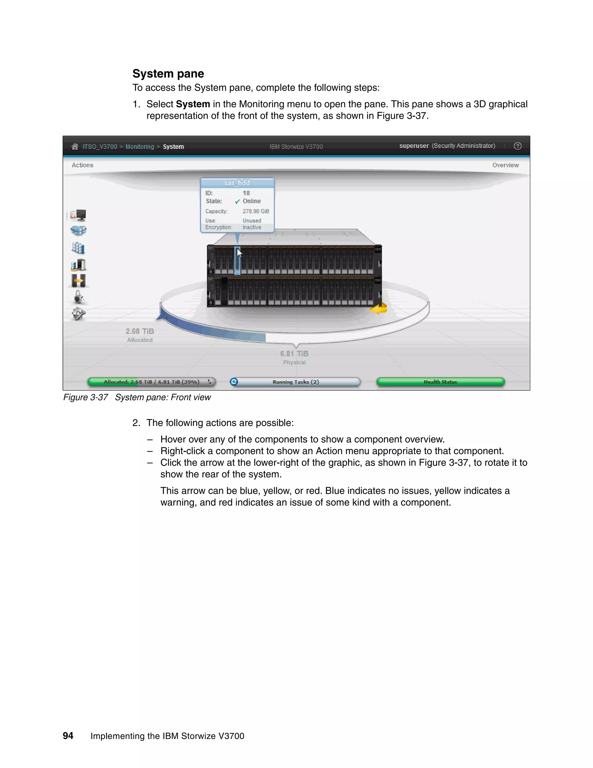 94 Implementing the IBM Storwize V3700
System pane
To access the System pane, complete the following steps:
1. Select System in the Monitoring menu to open the pane. This pane shows a 3D graphical
representation of the front of the system, as shown in Figure 3-37.
Figure 3-37 System pane: Front view
2. The following actions are possible:
– Hover over any of the components to show a component overview.
– Right-click a component to show an Action menu appropriate to that component.
– Click the arrow at the lower-right of the graphic, as shown in Figure 3-37, to rotate it to
show the rear of the system.
This arrow can be blue, yellow, or red. Blue indicates no issues, yellow indicates a
warning, and red indicates an issue of some kind with a component.
 