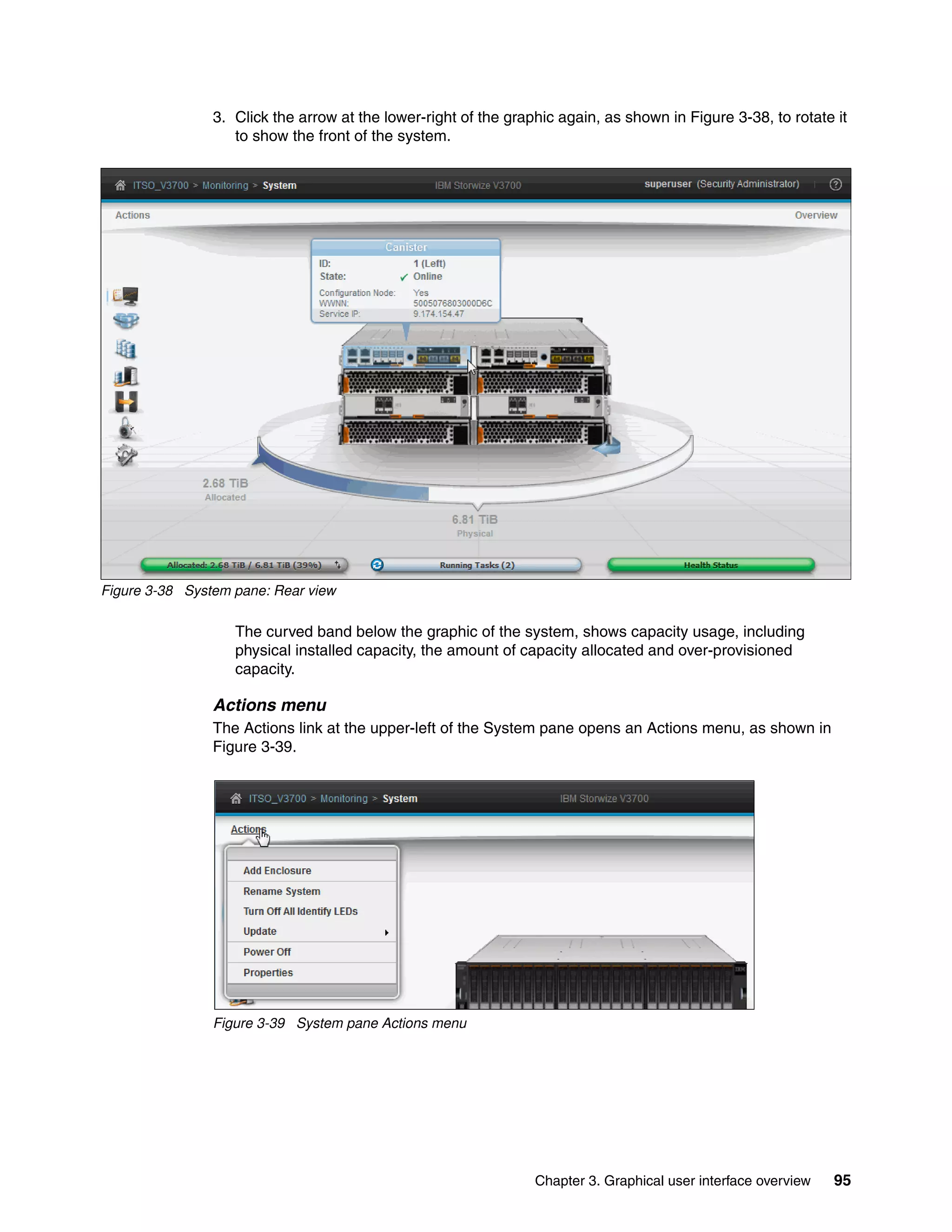 Chapter 3. Graphical user interface overview 95
3. Click the arrow at the lower-right of the graphic again, as shown in Figure 3-38, to rotate it
to show the front of the system.
Figure 3-38 System pane: Rear view
The curved band below the graphic of the system, shows capacity usage, including
physical installed capacity, the amount of capacity allocated and over-provisioned
capacity.
Actions menu
The Actions link at the upper-left of the System pane opens an Actions menu, as shown in
Figure 3-39.
Figure 3-39 System pane Actions menu
 