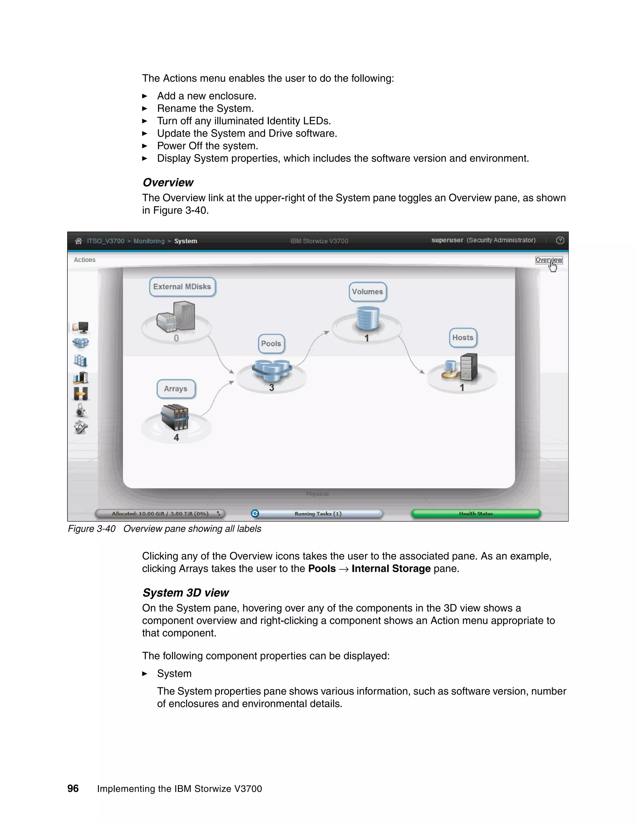 96 Implementing the IBM Storwize V3700
The Actions menu enables the user to do the following:
Add a new enclosure.
Rename the System.
Turn off any illuminated Identity LEDs.
Update the System and Drive software.
Power Off the system.
Display System properties, which includes the software version and environment.
Overview
The Overview link at the upper-right of the System pane toggles an Overview pane, as shown
in Figure 3-40.
Figure 3-40 Overview pane showing all labels
Clicking any of the Overview icons takes the user to the associated pane. As an example,
clicking Arrays takes the user to the Pools → Internal Storage pane.
System 3D view
On the System pane, hovering over any of the components in the 3D view shows a
component overview and right-clicking a component shows an Action menu appropriate to
that component.
The following component properties can be displayed:
System
The System properties pane shows various information, such as software version, number
of enclosures and environmental details.
 