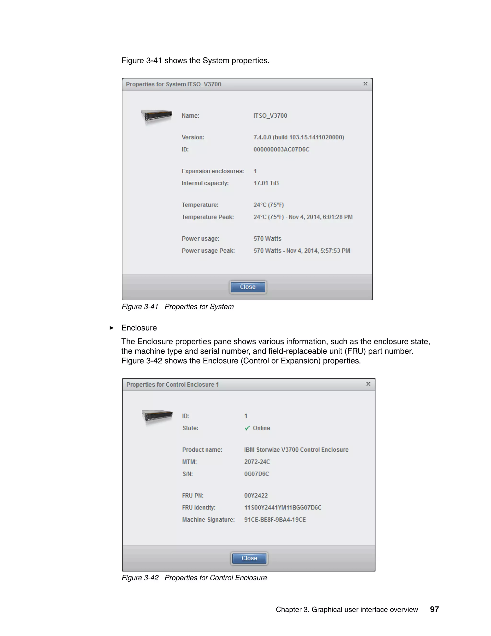Chapter 3. Graphical user interface overview 97
Figure 3-41 shows the System properties.
Figure 3-41 Properties for System
Enclosure
The Enclosure properties pane shows various information, such as the enclosure state,
the machine type and serial number, and field-replaceable unit (FRU) part number.
Figure 3-42 shows the Enclosure (Control or Expansion) properties.
Figure 3-42 Properties for Control Enclosure
 