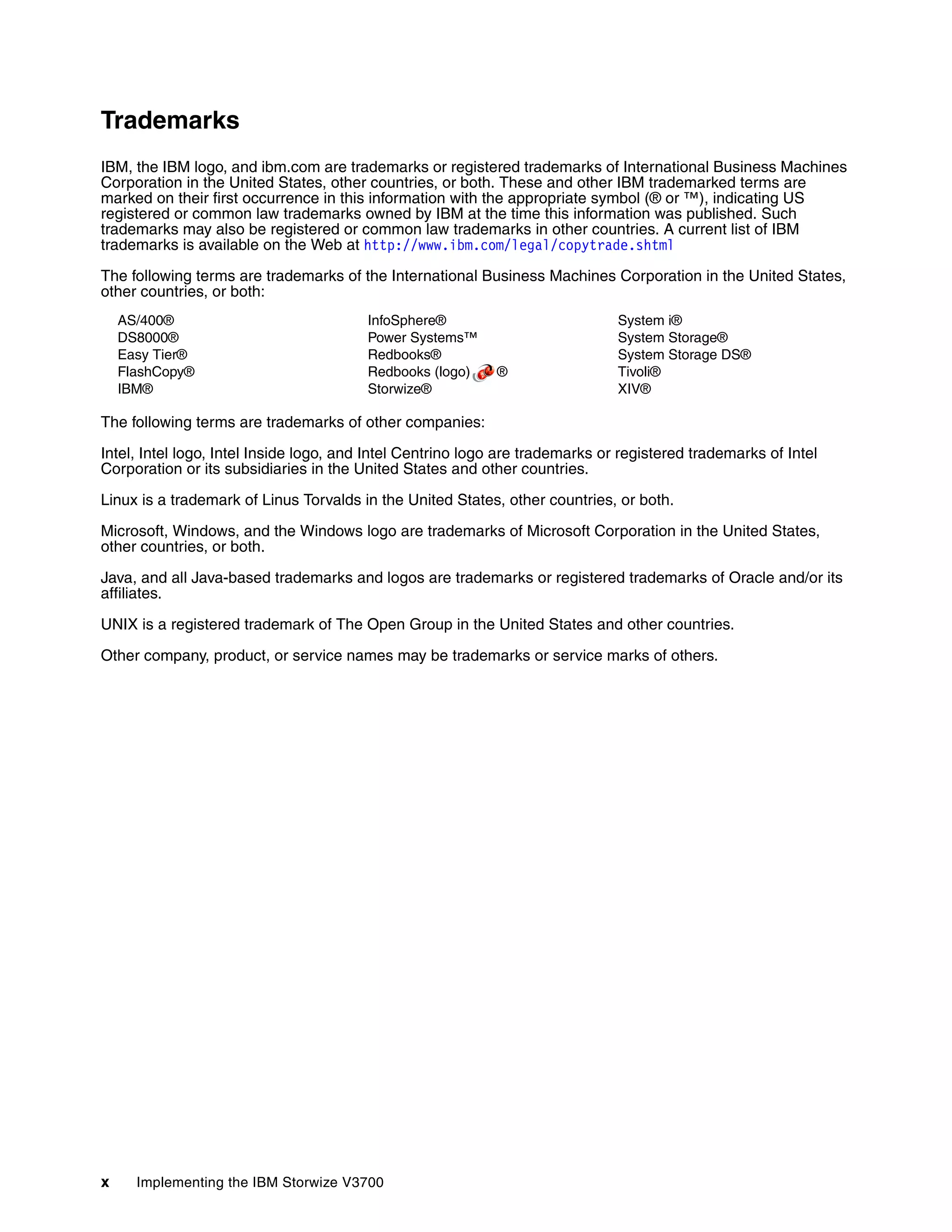 x Implementing the IBM Storwize V3700
Trademarks
IBM, the IBM logo, and ibm.com are trademarks or registered trademarks of International Business Machines
Corporation in the United States, other countries, or both. These and other IBM trademarked terms are
marked on their first occurrence in this information with the appropriate symbol (® or ™), indicating US
registered or common law trademarks owned by IBM at the time this information was published. Such
trademarks may also be registered or common law trademarks in other countries. A current list of IBM
trademarks is available on the Web at http://www.ibm.com/legal/copytrade.shtml
The following terms are trademarks of the International Business Machines Corporation in the United States,
other countries, or both:
AS/400®
DS8000®
Easy Tier®
FlashCopy®
IBM®
InfoSphere®
Power Systems™
Redbooks®
Redbooks (logo) ®
Storwize®
System i®
System Storage®
System Storage DS®
Tivoli®
XIV®
The following terms are trademarks of other companies:
Intel, Intel logo, Intel Inside logo, and Intel Centrino logo are trademarks or registered trademarks of Intel
Corporation or its subsidiaries in the United States and other countries.
Linux is a trademark of Linus Torvalds in the United States, other countries, or both.
Microsoft, Windows, and the Windows logo are trademarks of Microsoft Corporation in the United States,
other countries, or both.
Java, and all Java-based trademarks and logos are trademarks or registered trademarks of Oracle and/or its
affiliates.
UNIX is a registered trademark of The Open Group in the United States and other countries.
Other company, product, or service names may be trademarks or service marks of others.
 