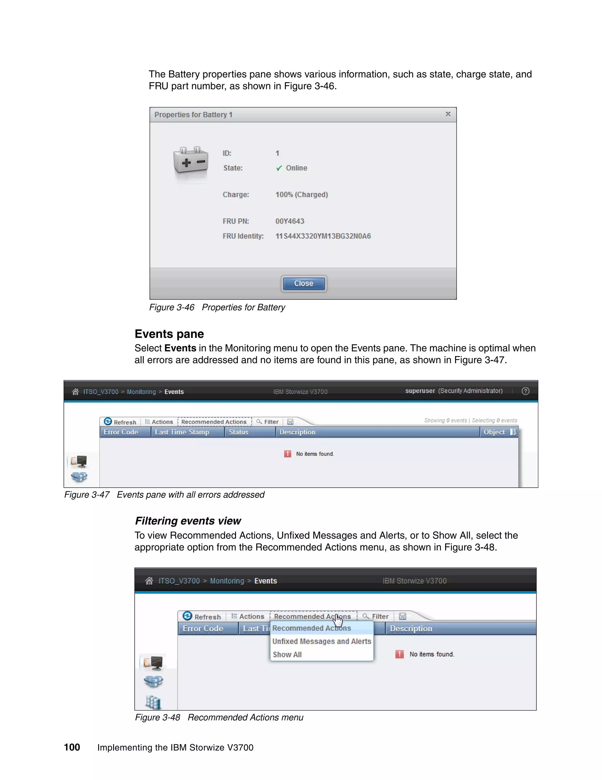 100 Implementing the IBM Storwize V3700
The Battery properties pane shows various information, such as state, charge state, and
FRU part number, as shown in Figure 3-46.
Figure 3-46 Properties for Battery
Events pane
Select Events in the Monitoring menu to open the Events pane. The machine is optimal when
all errors are addressed and no items are found in this pane, as shown in Figure 3-47.
Figure 3-47 Events pane with all errors addressed
Filtering events view
To view Recommended Actions, Unfixed Messages and Alerts, or to Show All, select the
appropriate option from the Recommended Actions menu, as shown in Figure 3-48.
Figure 3-48 Recommended Actions menu
 