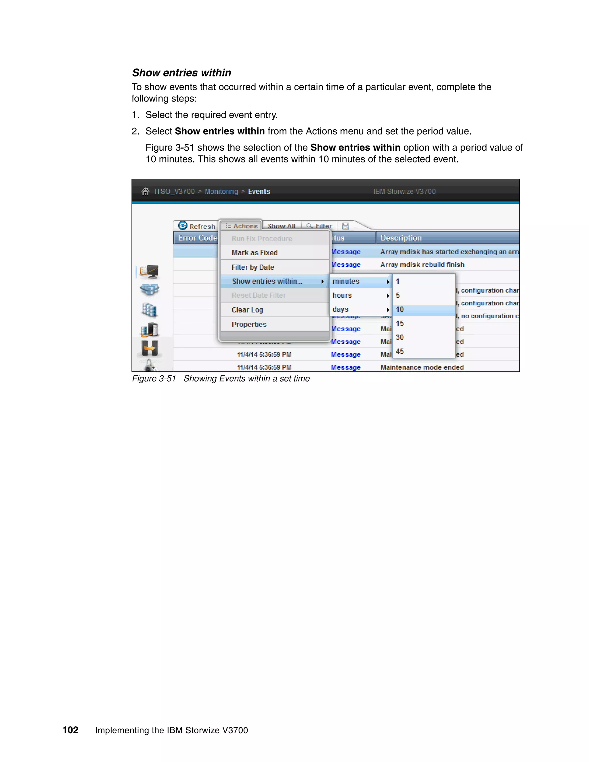 102 Implementing the IBM Storwize V3700
Show entries within
To show events that occurred within a certain time of a particular event, complete the
following steps:
1. Select the required event entry.
2. Select Show entries within from the Actions menu and set the period value.
Figure 3-51 shows the selection of the Show entries within option with a period value of
10 minutes. This shows all events within 10 minutes of the selected event.
Figure 3-51 Showing Events within a set time
 