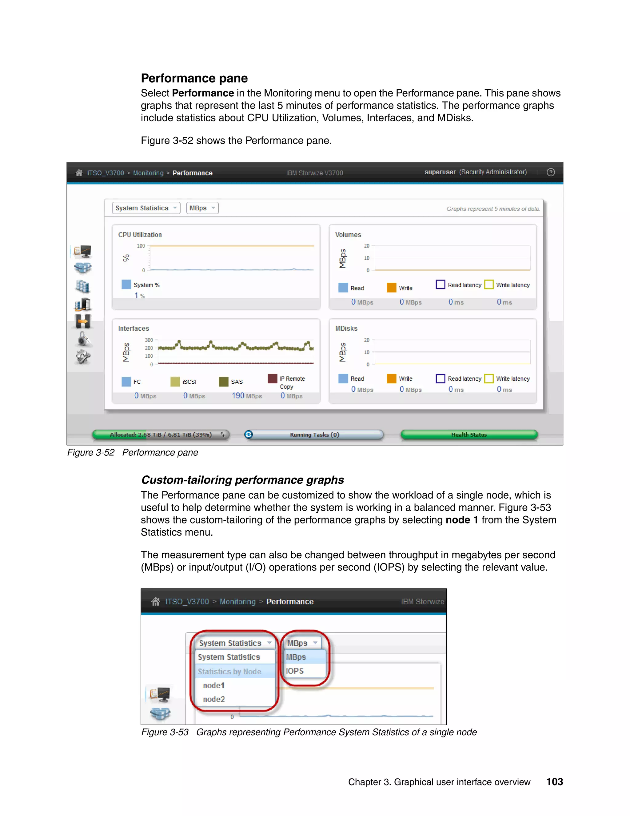 Chapter 3. Graphical user interface overview 103
Performance pane
Select Performance in the Monitoring menu to open the Performance pane. This pane shows
graphs that represent the last 5 minutes of performance statistics. The performance graphs
include statistics about CPU Utilization, Volumes, Interfaces, and MDisks.
Figure 3-52 shows the Performance pane.
Figure 3-52 Performance pane
Custom-tailoring performance graphs
The Performance pane can be customized to show the workload of a single node, which is
useful to help determine whether the system is working in a balanced manner. Figure 3-53
shows the custom-tailoring of the performance graphs by selecting node 1 from the System
Statistics menu.
The measurement type can also be changed between throughput in megabytes per second
(MBps) or input/output (I/O) operations per second (IOPS) by selecting the relevant value.
Figure 3-53 Graphs representing Performance System Statistics of a single node
 