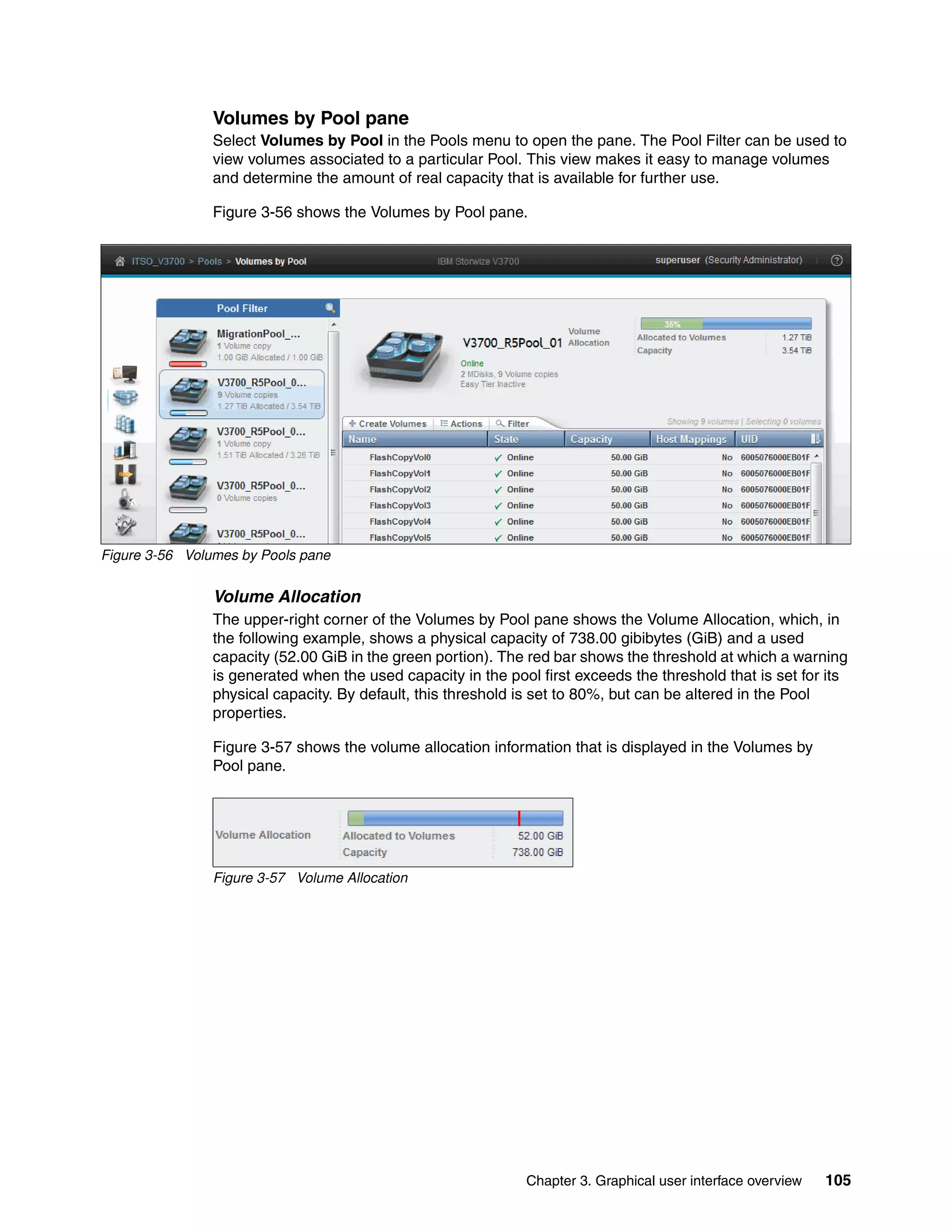Chapter 3. Graphical user interface overview 105
Volumes by Pool pane
Select Volumes by Pool in the Pools menu to open the pane. The Pool Filter can be used to
view volumes associated to a particular Pool. This view makes it easy to manage volumes
and determine the amount of real capacity that is available for further use.
Figure 3-56 shows the Volumes by Pool pane.
Figure 3-56 Volumes by Pools pane
Volume Allocation
The upper-right corner of the Volumes by Pool pane shows the Volume Allocation, which, in
the following example, shows a physical capacity of 738.00 gibibytes (GiB) and a used
capacity (52.00 GiB in the green portion). The red bar shows the threshold at which a warning
is generated when the used capacity in the pool first exceeds the threshold that is set for its
physical capacity. By default, this threshold is set to 80%, but can be altered in the Pool
properties.
Figure 3-57 shows the volume allocation information that is displayed in the Volumes by
Pool pane.
Figure 3-57 Volume Allocation
 
