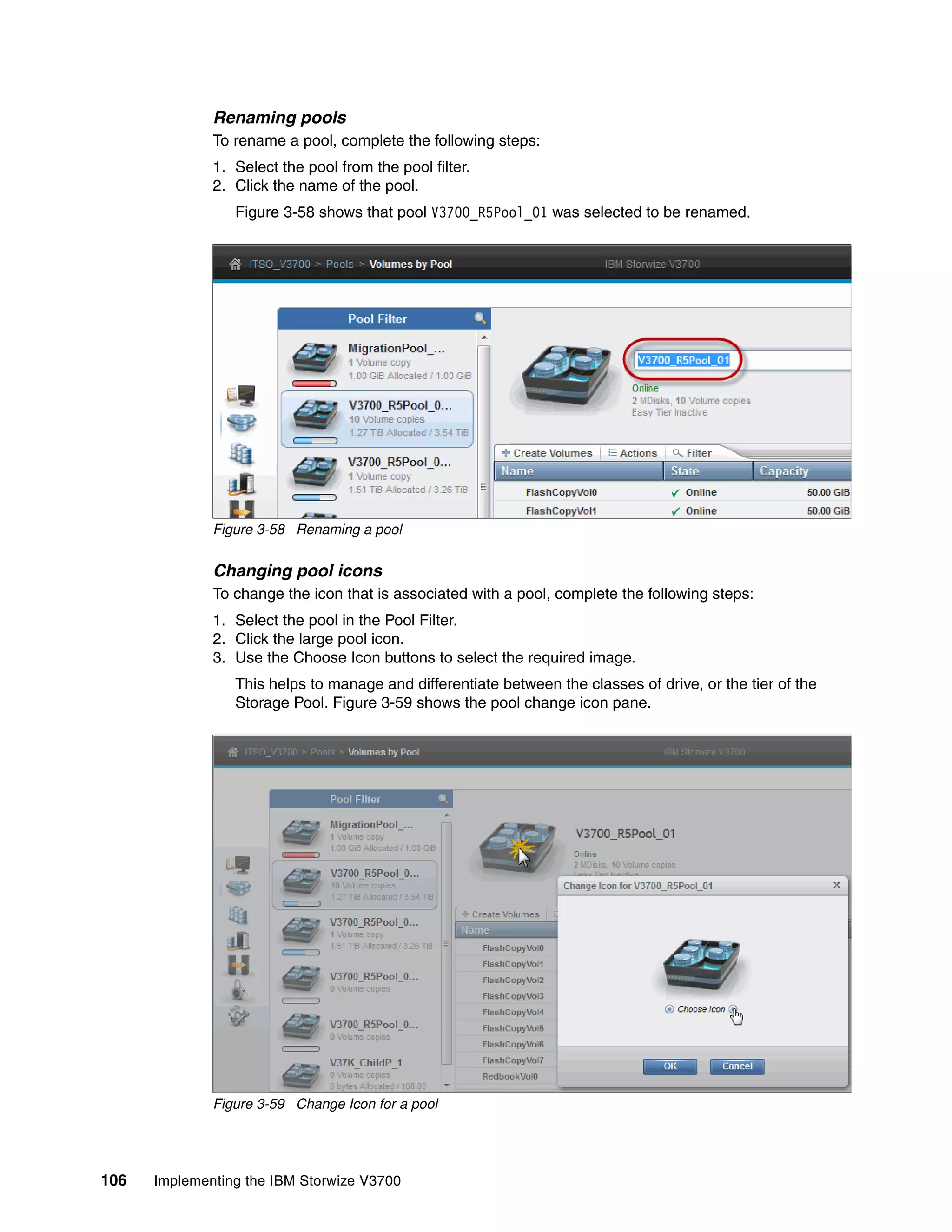 106 Implementing the IBM Storwize V3700
Renaming pools
To rename a pool, complete the following steps:
1. Select the pool from the pool filter.
2. Click the name of the pool.
Figure 3-58 shows that pool V3700_R5Pool_01 was selected to be renamed.
Figure 3-58 Renaming a pool
Changing pool icons
To change the icon that is associated with a pool, complete the following steps:
1. Select the pool in the Pool Filter.
2. Click the large pool icon.
3. Use the Choose Icon buttons to select the required image.
This helps to manage and differentiate between the classes of drive, or the tier of the
Storage Pool. Figure 3-59 shows the pool change icon pane.
Figure 3-59 Change Icon for a pool
 