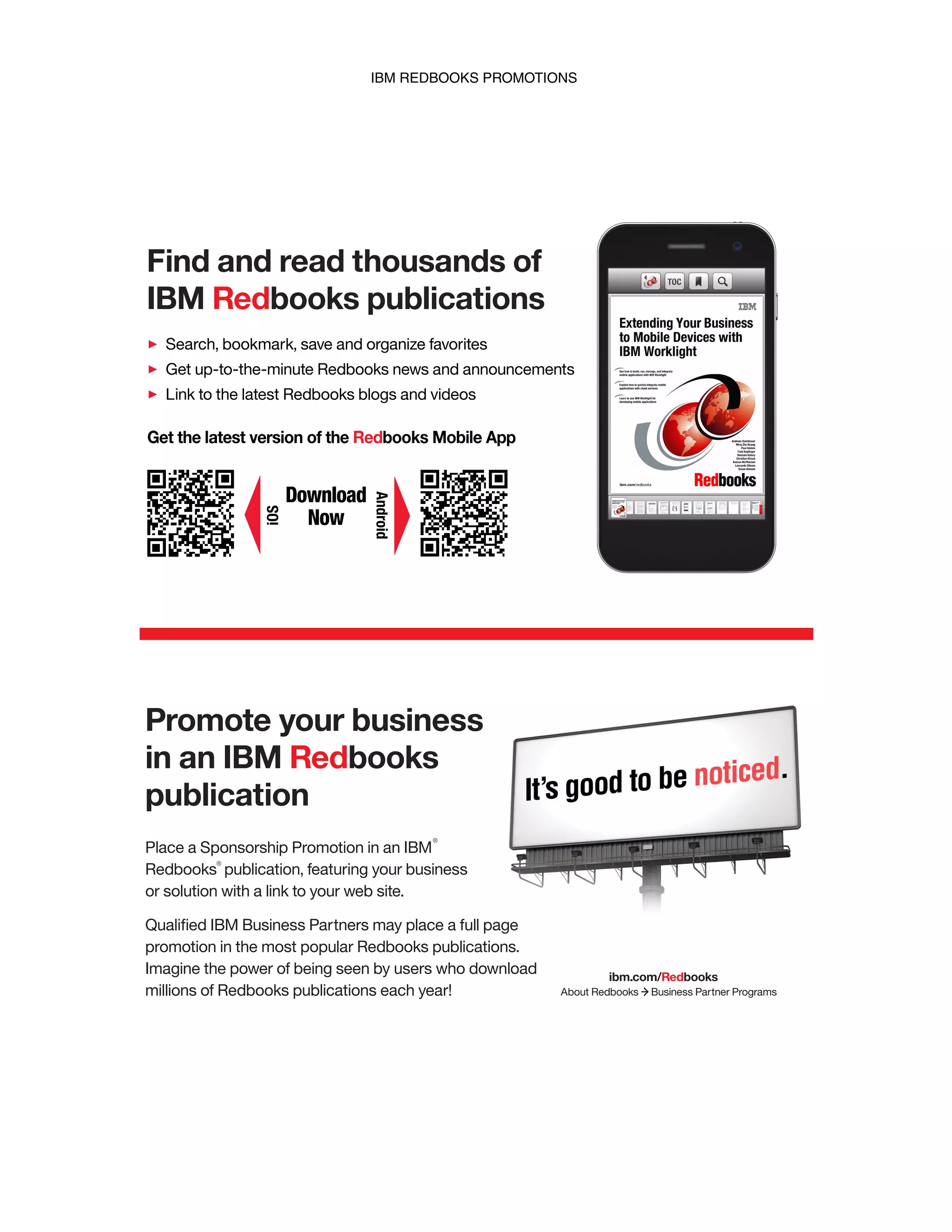 IBM REDBOOKS PROMOTIONS
Find and read thousands of
IBM Redbooks publications
Search, bookmark, save and organize favorites
Get up-to-the-minute Redbooks news and announcements
Link to the latest Redbooks blogs and videos
Download
Now
Get the latest version of the Redbooks Mobile App
iOS
Android
Place a Sponsorship Promotion in an IBM
Redbooks publication, featuring your business
or solution with a link to your web site.
Qualiﬁed IBM Business Partners may place a full page
promotion in the most popular Redbooks publications.
Imagine the power of being seen by users who download
millions of Redbooks publications each year!
®
®
Promote your business
in an IBM Redbooks
publication
ibm.com/Redbooks
About Redbooks Business Partner Programs
IBM Redbooks promotions
 