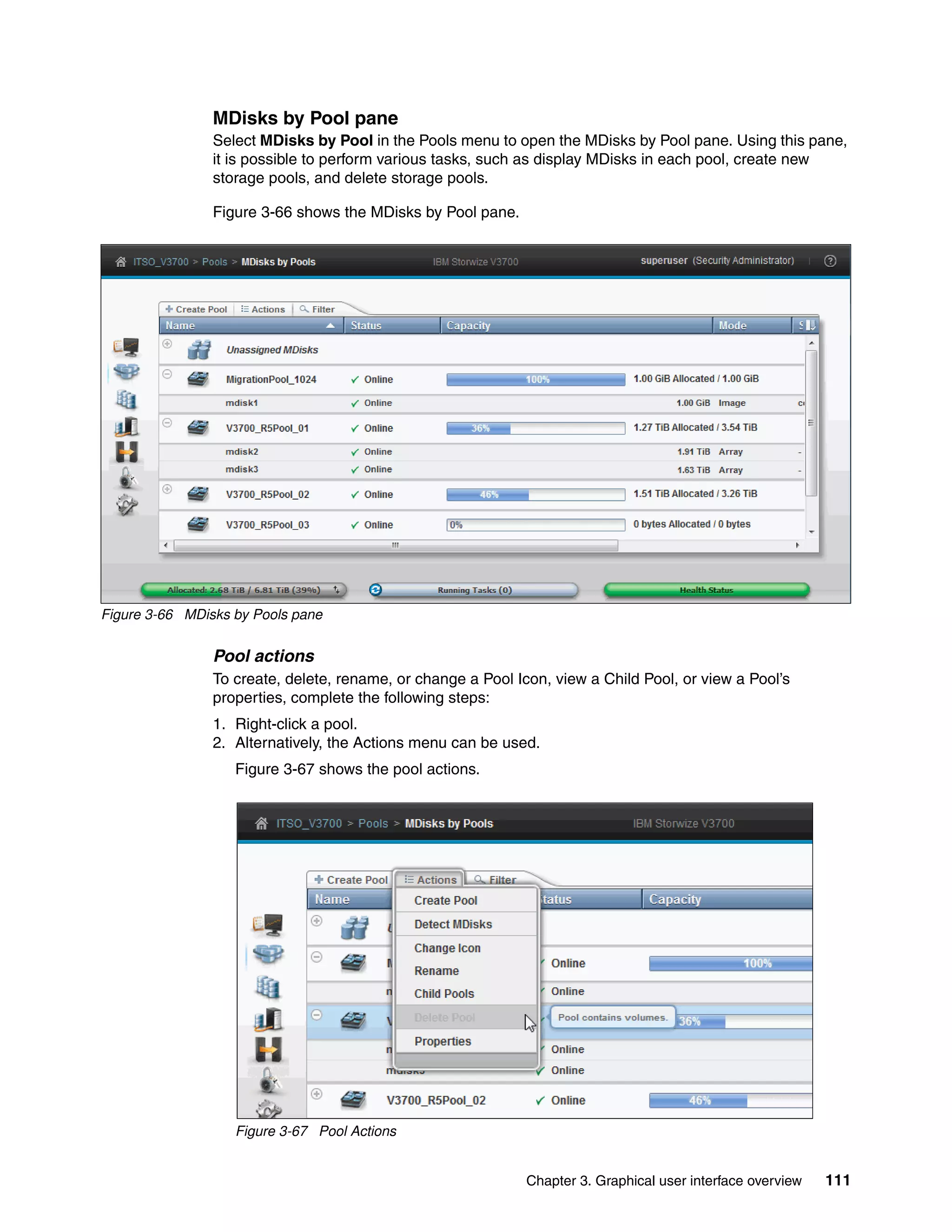 Chapter 3. Graphical user interface overview 111
MDisks by Pool pane
Select MDisks by Pool in the Pools menu to open the MDisks by Pool pane. Using this pane,
it is possible to perform various tasks, such as display MDisks in each pool, create new
storage pools, and delete storage pools.
Figure 3-66 shows the MDisks by Pool pane.
Figure 3-66 MDisks by Pools pane
Pool actions
To create, delete, rename, or change a Pool Icon, view a Child Pool, or view a Pool’s
properties, complete the following steps:
1. Right-click a pool.
2. Alternatively, the Actions menu can be used.
Figure 3-67 shows the pool actions.
Figure 3-67 Pool Actions
 