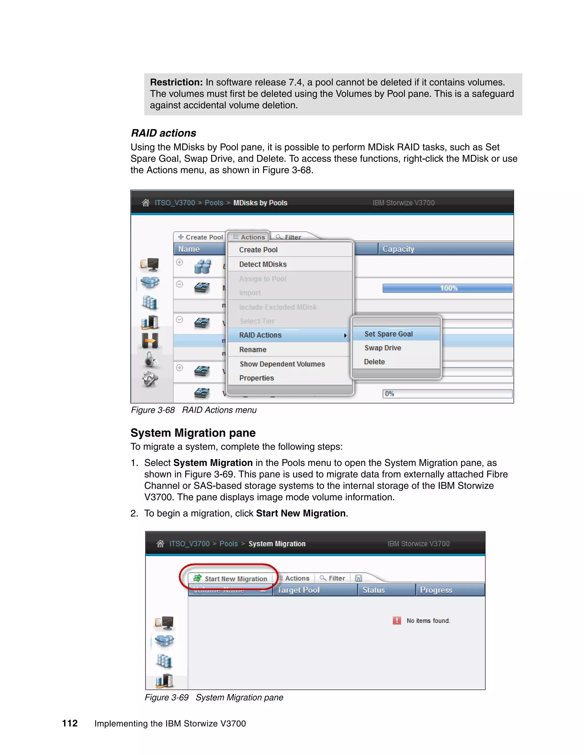 Restriction: In software release 7.4, a pool cannot be deleted if it contains volumes.
The volumes must first be deleted using the Volumes by Pool pane. This is a safeguard
against accidental volume deletion.
112 Implementing the IBM Storwize V3700
RAID actions
Using the MDisks by Pool pane, it is possible to perform MDisk RAID tasks, such as Set
Spare Goal, Swap Drive, and Delete. To access these functions, right-click the MDisk or use
the Actions menu, as shown in Figure 3-68.
Figure 3-68 RAID Actions menu
System Migration pane
To migrate a system, complete the following steps:
1. Select System Migration in the Pools menu to open the System Migration pane, as
shown in Figure 3-69. This pane is used to migrate data from externally attached Fibre
Channel or SAS-based storage systems to the internal storage of the IBM Storwize
V3700. The pane displays image mode volume information.
2. To begin a migration, click Start New Migration.
Figure 3-69 System Migration pane
 