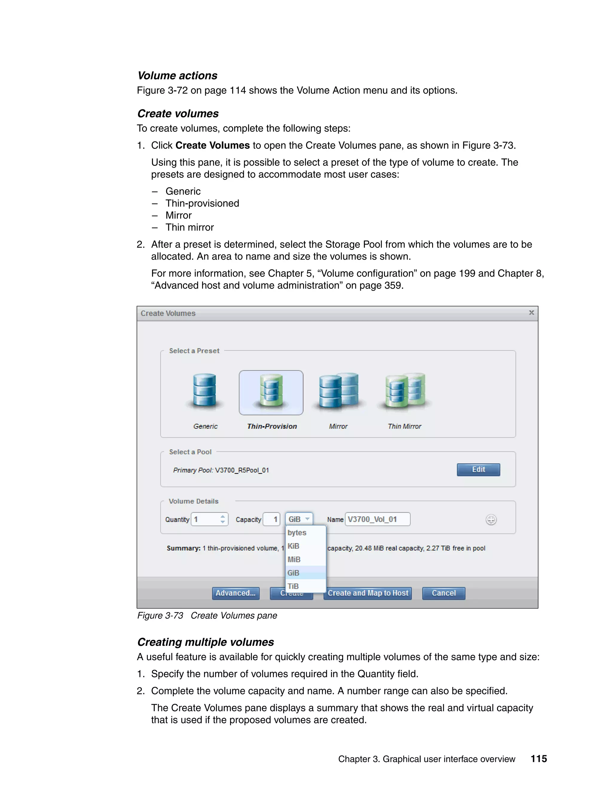 Chapter 3. Graphical user interface overview 115
Volume actions
Figure 3-72 on page 114 shows the Volume Action menu and its options.
Create volumes
To create volumes, complete the following steps:
1. Click Create Volumes to open the Create Volumes pane, as shown in Figure 3-73.
Using this pane, it is possible to select a preset of the type of volume to create. The
presets are designed to accommodate most user cases:
– Generic
– Thin-provisioned
– Mirror
– Thin mirror
2. After a preset is determined, select the Storage Pool from which the volumes are to be
allocated. An area to name and size the volumes is shown.
For more information, see Chapter 5, “Volume configuration” on page 199 and Chapter 8,
“Advanced host and volume administration” on page 359.
Figure 3-73 Create Volumes pane
Creating multiple volumes
A useful feature is available for quickly creating multiple volumes of the same type and size:
1. Specify the number of volumes required in the Quantity field.
2. Complete the volume capacity and name. A number range can also be specified.
The Create Volumes pane displays a summary that shows the real and virtual capacity
that is used if the proposed volumes are created.
 