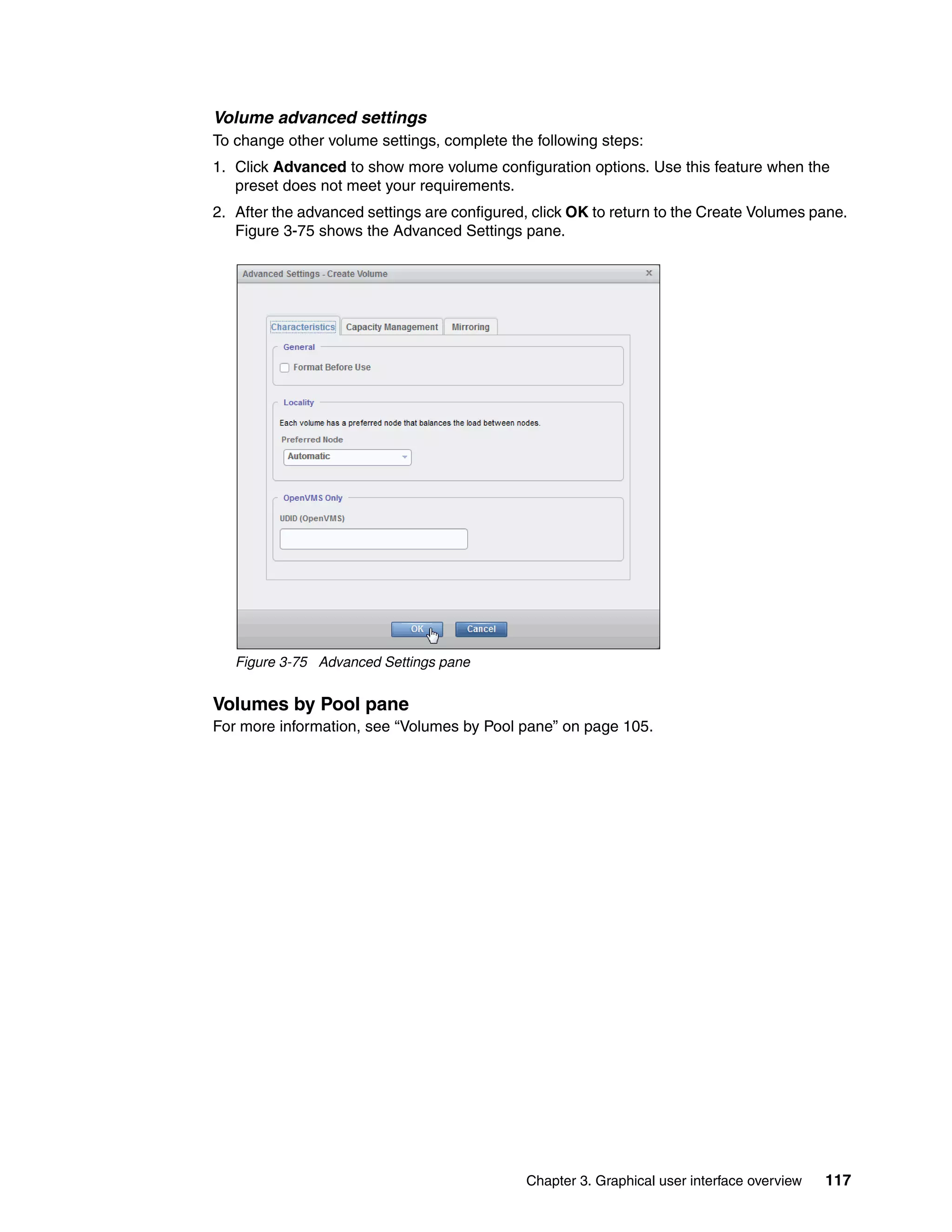 Chapter 3. Graphical user interface overview 117
Volume advanced settings
To change other volume settings, complete the following steps:
1. Click Advanced to show more volume configuration options. Use this feature when the
preset does not meet your requirements.
2. After the advanced settings are configured, click OK to return to the Create Volumes pane.
Figure 3-75 shows the Advanced Settings pane.
Figure 3-75 Advanced Settings pane
Volumes by Pool pane
For more information, see “Volumes by Pool pane” on page 105.
 