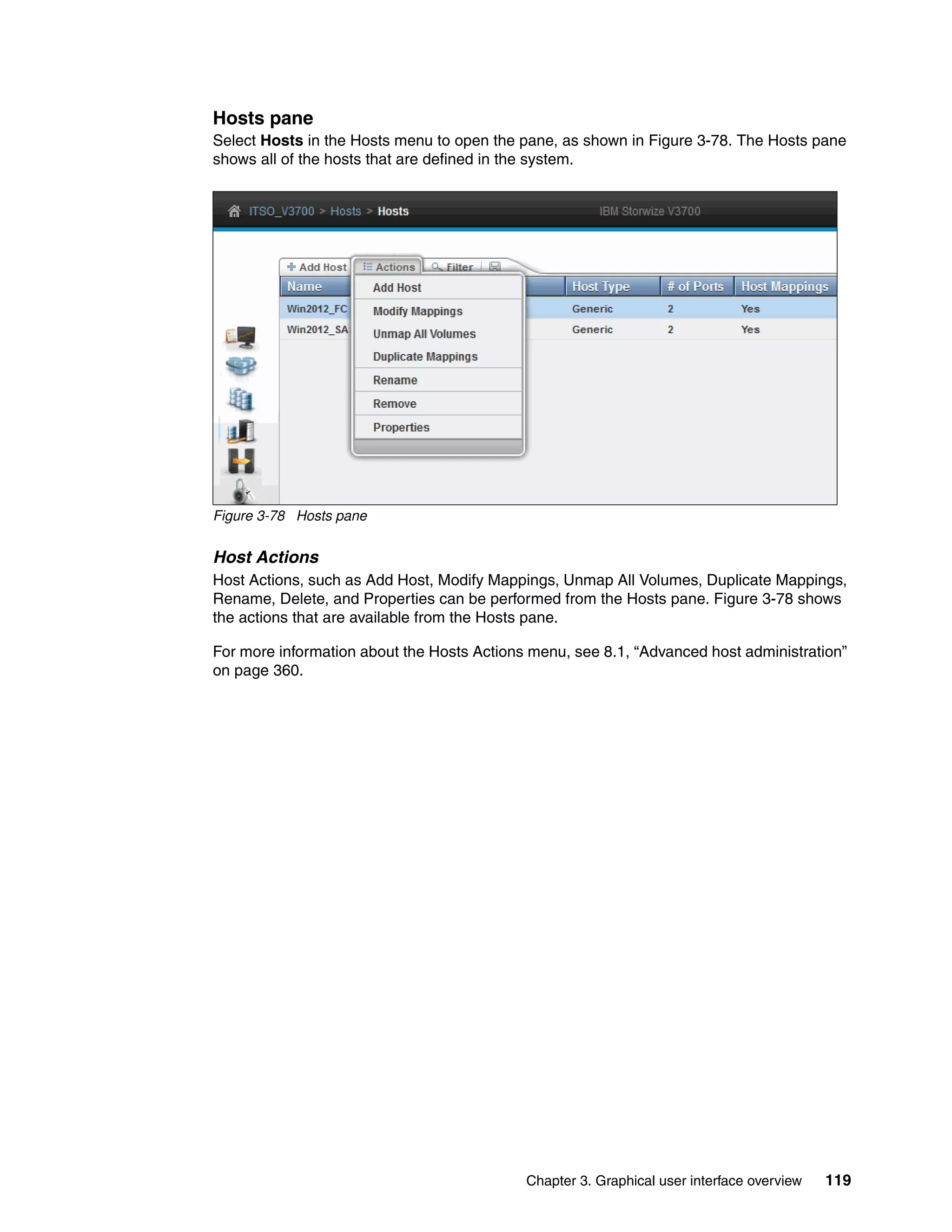 Chapter 3. Graphical user interface overview 119
Hosts pane
Select Hosts in the Hosts menu to open the pane, as shown in Figure 3-78. The Hosts pane
shows all of the hosts that are defined in the system.
Figure 3-78 Hosts pane
Host Actions
Host Actions, such as Add Host, Modify Mappings, Unmap All Volumes, Duplicate Mappings,
Rename, Delete, and Properties can be performed from the Hosts pane. Figure 3-78 shows
the actions that are available from the Hosts pane.
For more information about the Hosts Actions menu, see 8.1, “Advanced host administration”
on page 360.
 
