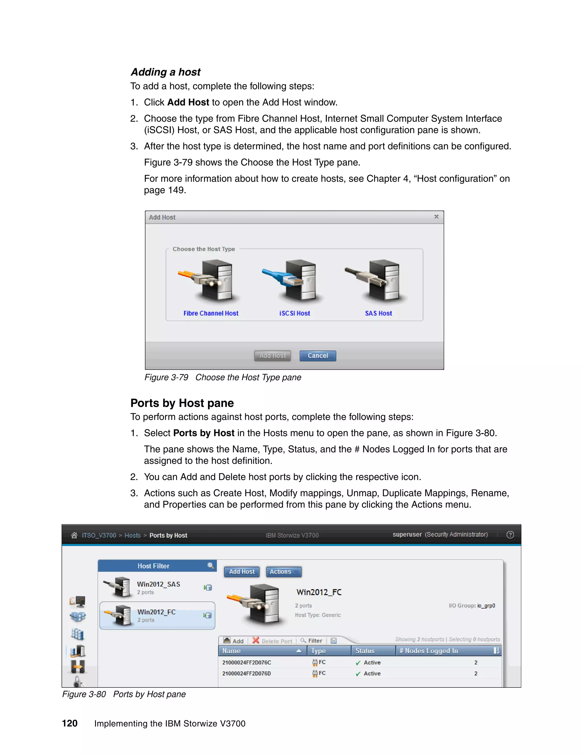 120 Implementing the IBM Storwize V3700
Adding a host
To add a host, complete the following steps:
1. Click Add Host to open the Add Host window.
2. Choose the type from Fibre Channel Host, Internet Small Computer System Interface
(iSCSI) Host, or SAS Host, and the applicable host configuration pane is shown.
3. After the host type is determined, the host name and port definitions can be configured.
Figure 3-79 shows the Choose the Host Type pane.
For more information about how to create hosts, see Chapter 4, “Host configuration” on
page 149.
Figure 3-79 Choose the Host Type pane
Ports by Host pane
To perform actions against host ports, complete the following steps:
1. Select Ports by Host in the Hosts menu to open the pane, as shown in Figure 3-80.
The pane shows the Name, Type, Status, and the # Nodes Logged In for ports that are
assigned to the host definition.
2. You can Add and Delete host ports by clicking the respective icon.
3. Actions such as Create Host, Modify mappings, Unmap, Duplicate Mappings, Rename,
and Properties can be performed from this pane by clicking the Actions menu.
Figure 3-80 Ports by Host pane
 