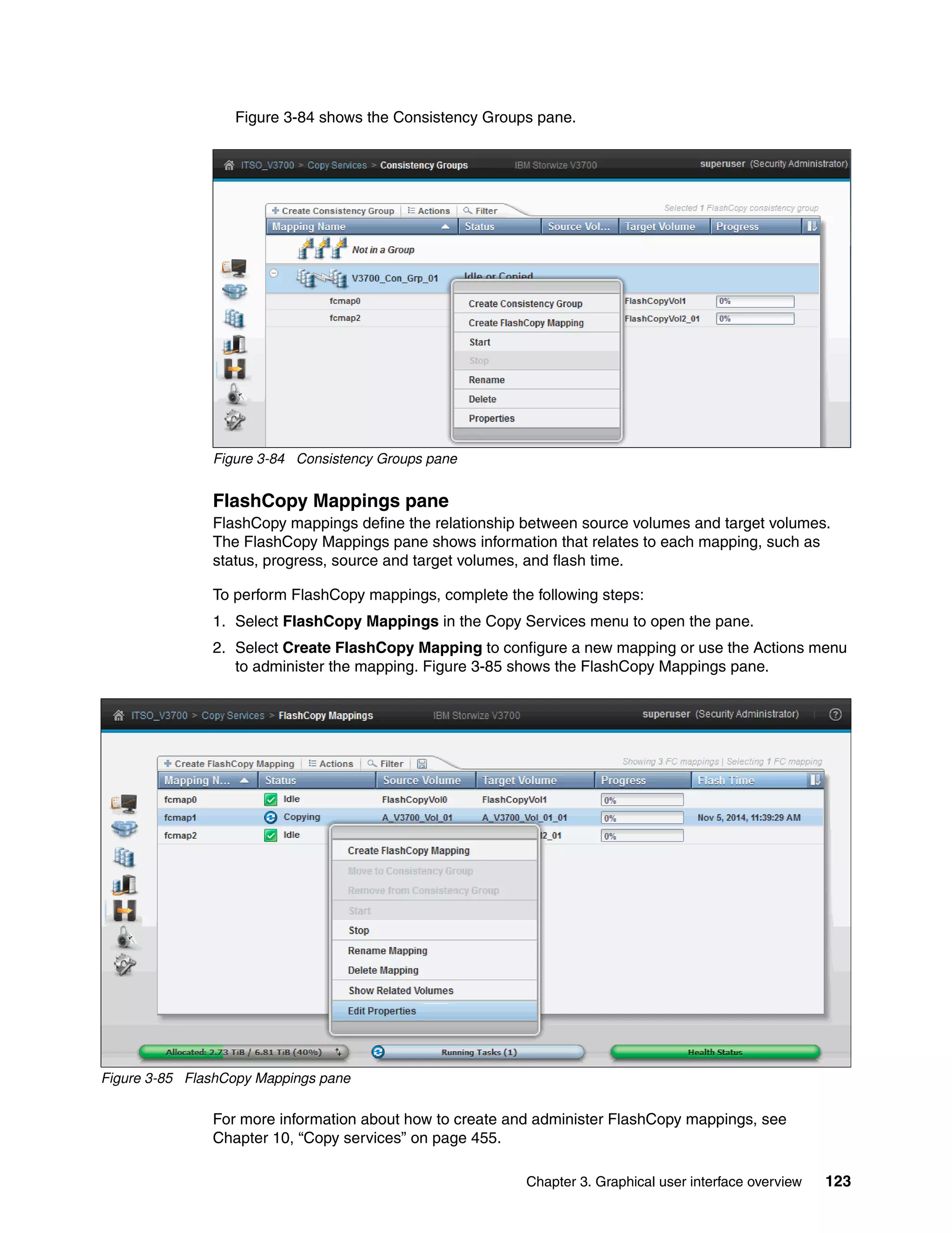 Chapter 3. Graphical user interface overview 123
Figure 3-84 shows the Consistency Groups pane.
Figure 3-84 Consistency Groups pane
FlashCopy Mappings pane
FlashCopy mappings define the relationship between source volumes and target volumes.
The FlashCopy Mappings pane shows information that relates to each mapping, such as
status, progress, source and target volumes, and flash time.
To perform FlashCopy mappings, complete the following steps:
1. Select FlashCopy Mappings in the Copy Services menu to open the pane.
2. Select Create FlashCopy Mapping to configure a new mapping or use the Actions menu
to administer the mapping. Figure 3-85 shows the FlashCopy Mappings pane.
Figure 3-85 FlashCopy Mappings pane
For more information about how to create and administer FlashCopy mappings, see
Chapter 10, “Copy services” on page 455.
 