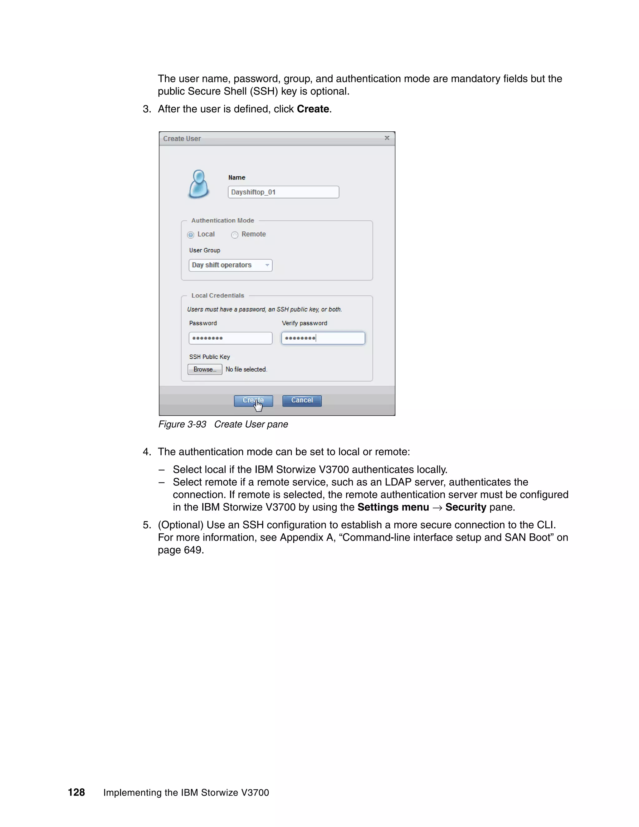 128 Implementing the IBM Storwize V3700
The user name, password, group, and authentication mode are mandatory fields but the
public Secure Shell (SSH) key is optional.
3. After the user is defined, click Create.
Figure 3-93 Create User pane
4. The authentication mode can be set to local or remote:
– Select local if the IBM Storwize V3700 authenticates locally.
– Select remote if a remote service, such as an LDAP server, authenticates the
connection. If remote is selected, the remote authentication server must be configured
in the IBM Storwize V3700 by using the Settings menu → Security pane.
5. (Optional) Use an SSH configuration to establish a more secure connection to the CLI.
For more information, see Appendix A, “Command-line interface setup and SAN Boot” on
page 649.
 