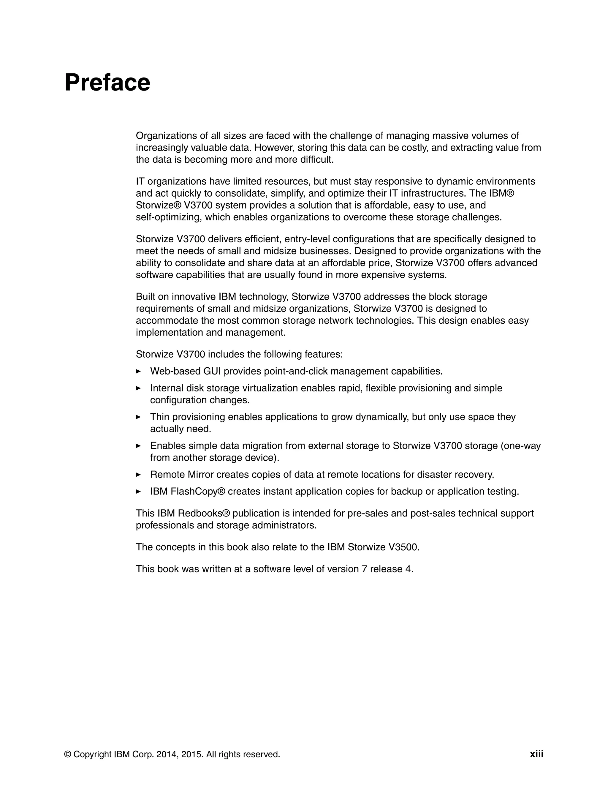 © Copyright IBM Corp. 2014, 2015. All rights reserved. xiii
Preface
Organizations of all sizes are faced with the challenge of managing massive volumes of
increasingly valuable data. However, storing this data can be costly, and extracting value from
the data is becoming more and more difficult.
IT organizations have limited resources, but must stay responsive to dynamic environments
and act quickly to consolidate, simplify, and optimize their IT infrastructures. The IBM®
Storwize® V3700 system provides a solution that is affordable, easy to use, and
self-optimizing, which enables organizations to overcome these storage challenges.
Storwize V3700 delivers efficient, entry-level configurations that are specifically designed to
meet the needs of small and midsize businesses. Designed to provide organizations with the
ability to consolidate and share data at an affordable price, Storwize V3700 offers advanced
software capabilities that are usually found in more expensive systems.
Built on innovative IBM technology, Storwize V3700 addresses the block storage
requirements of small and midsize organizations, Storwize V3700 is designed to
accommodate the most common storage network technologies. This design enables easy
implementation and management.
Storwize V3700 includes the following features:
Web-based GUI provides point-and-click management capabilities.
Internal disk storage virtualization enables rapid, flexible provisioning and simple
configuration changes.
Thin provisioning enables applications to grow dynamically, but only use space they
actually need.
Enables simple data migration from external storage to Storwize V3700 storage (one-way
from another storage device).
Remote Mirror creates copies of data at remote locations for disaster recovery.
IBM FlashCopy® creates instant application copies for backup or application testing.
This IBM Redbooks® publication is intended for pre-sales and post-sales technical support
professionals and storage administrators.
The concepts in this book also relate to the IBM Storwize V3500.
This book was written at a software level of version 7 release 4.
 