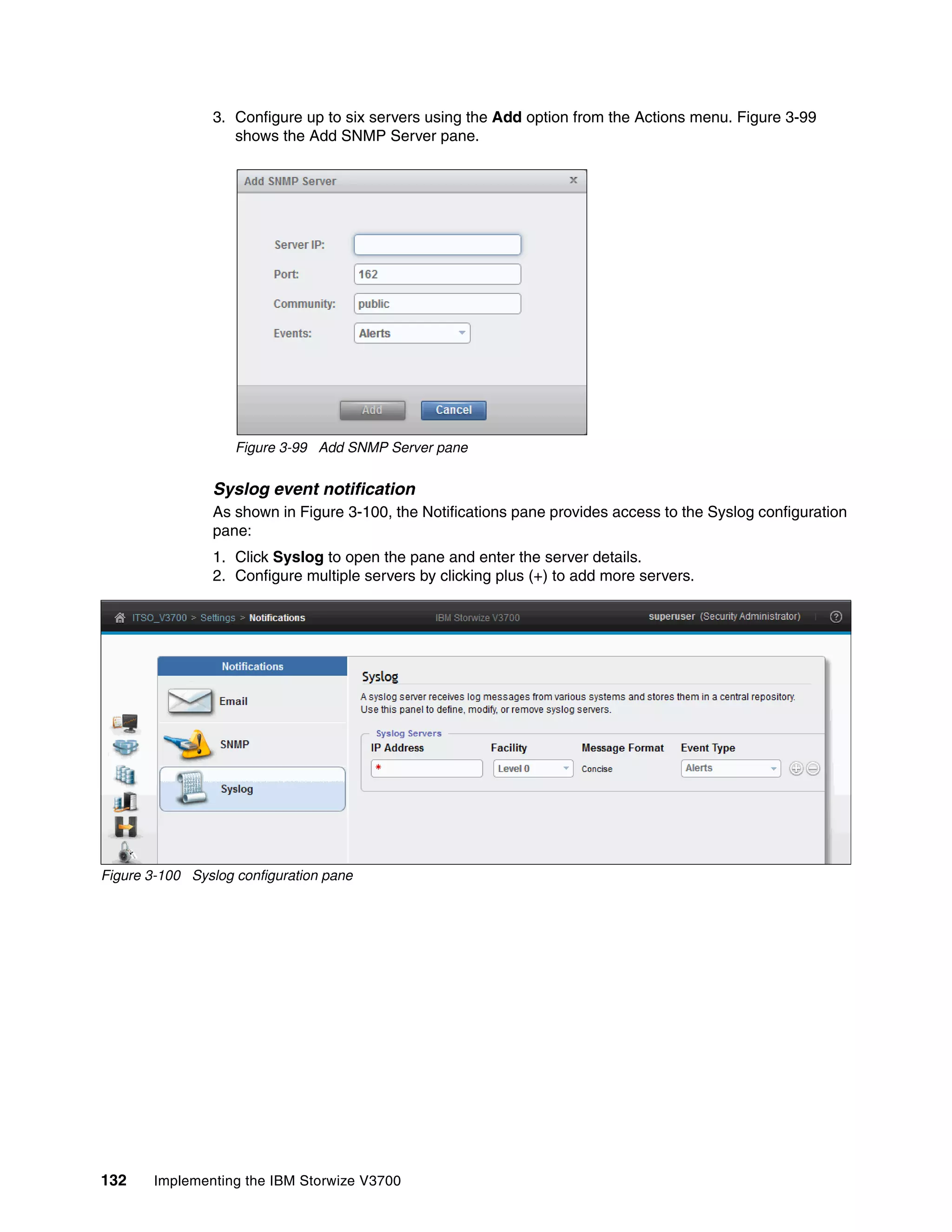 132 Implementing the IBM Storwize V3700
3. Configure up to six servers using the Add option from the Actions menu. Figure 3-99
shows the Add SNMP Server pane.
Figure 3-99 Add SNMP Server pane
Syslog event notification
As shown in Figure 3-100, the Notifications pane provides access to the Syslog configuration
pane:
1. Click Syslog to open the pane and enter the server details.
2. Configure multiple servers by clicking plus (+) to add more servers.
Figure 3-100 Syslog configuration pane
 
