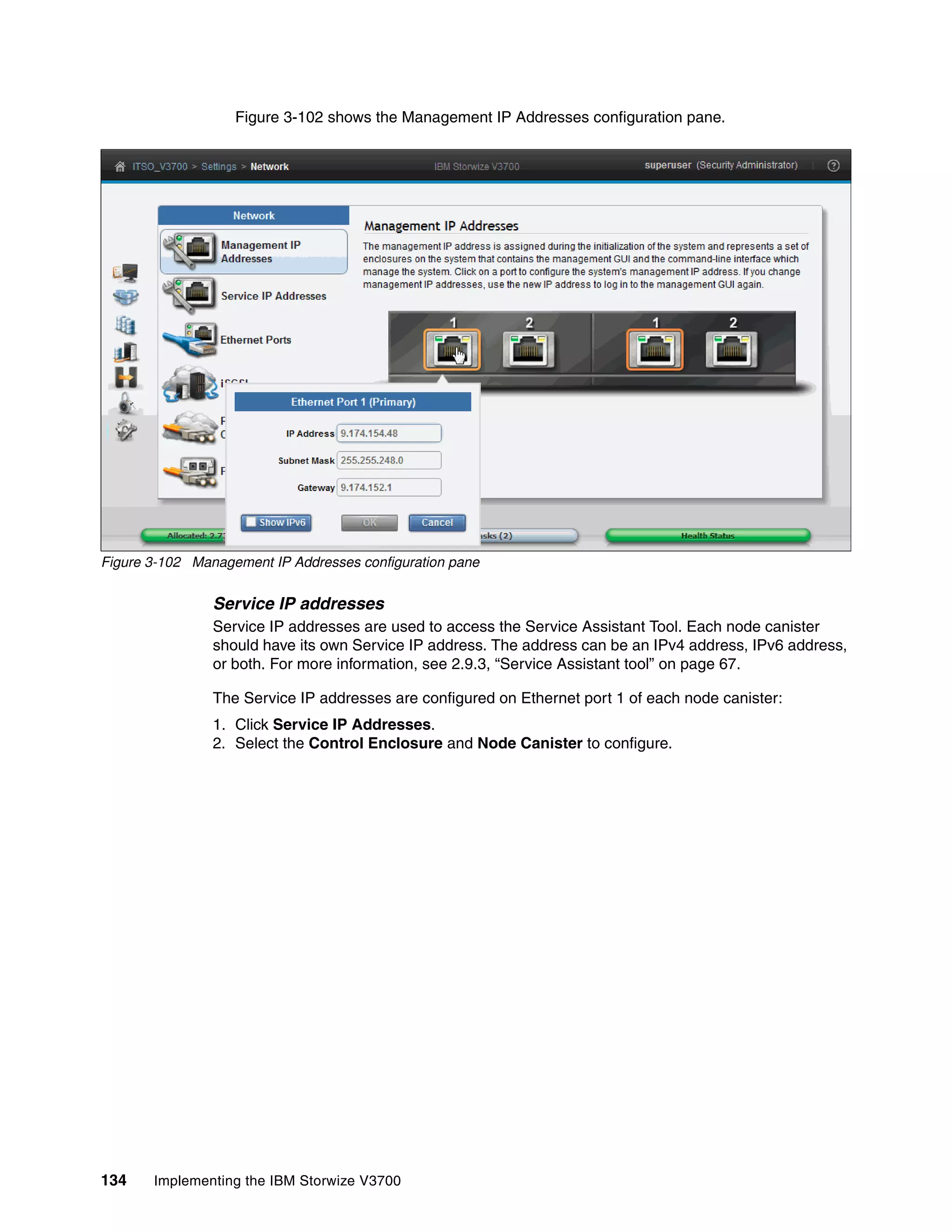 134 Implementing the IBM Storwize V3700
Figure 3-102 shows the Management IP Addresses configuration pane.
Figure 3-102 Management IP Addresses configuration pane
Service IP addresses
Service IP addresses are used to access the Service Assistant Tool. Each node canister
should have its own Service IP address. The address can be an IPv4 address, IPv6 address,
or both. For more information, see 2.9.3, “Service Assistant tool” on page 67.
The Service IP addresses are configured on Ethernet port 1 of each node canister:
1. Click Service IP Addresses.
2. Select the Control Enclosure and Node Canister to configure.
 