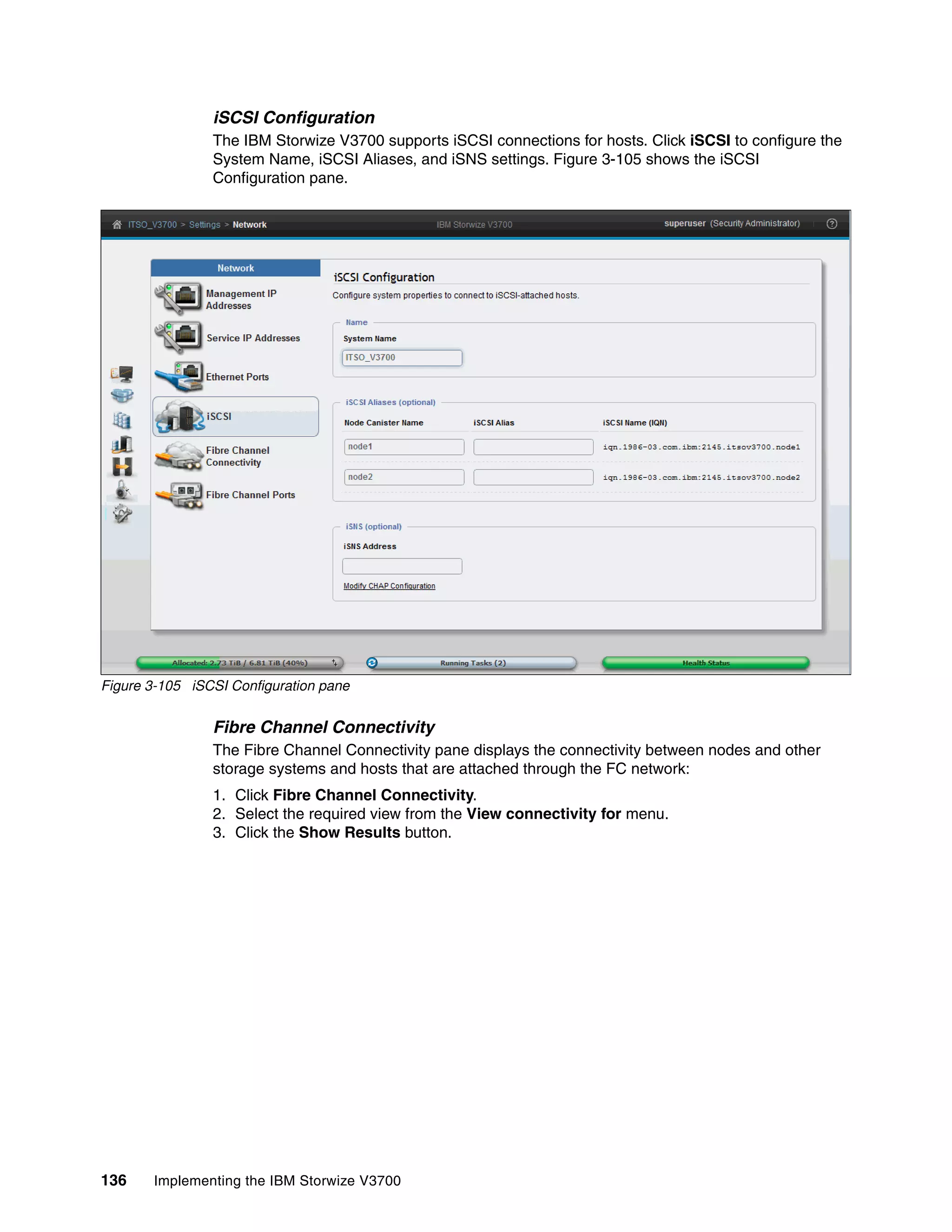 136 Implementing the IBM Storwize V3700
iSCSI Configuration
The IBM Storwize V3700 supports iSCSI connections for hosts. Click iSCSI to configure the
System Name, iSCSI Aliases, and iSNS settings. Figure 3-105 shows the iSCSI
Configuration pane.
Figure 3-105 iSCSI Configuration pane
Fibre Channel Connectivity
The Fibre Channel Connectivity pane displays the connectivity between nodes and other
storage systems and hosts that are attached through the FC network:
1. Click Fibre Channel Connectivity.
2. Select the required view from the View connectivity for menu.
3. Click the Show Results button.
 