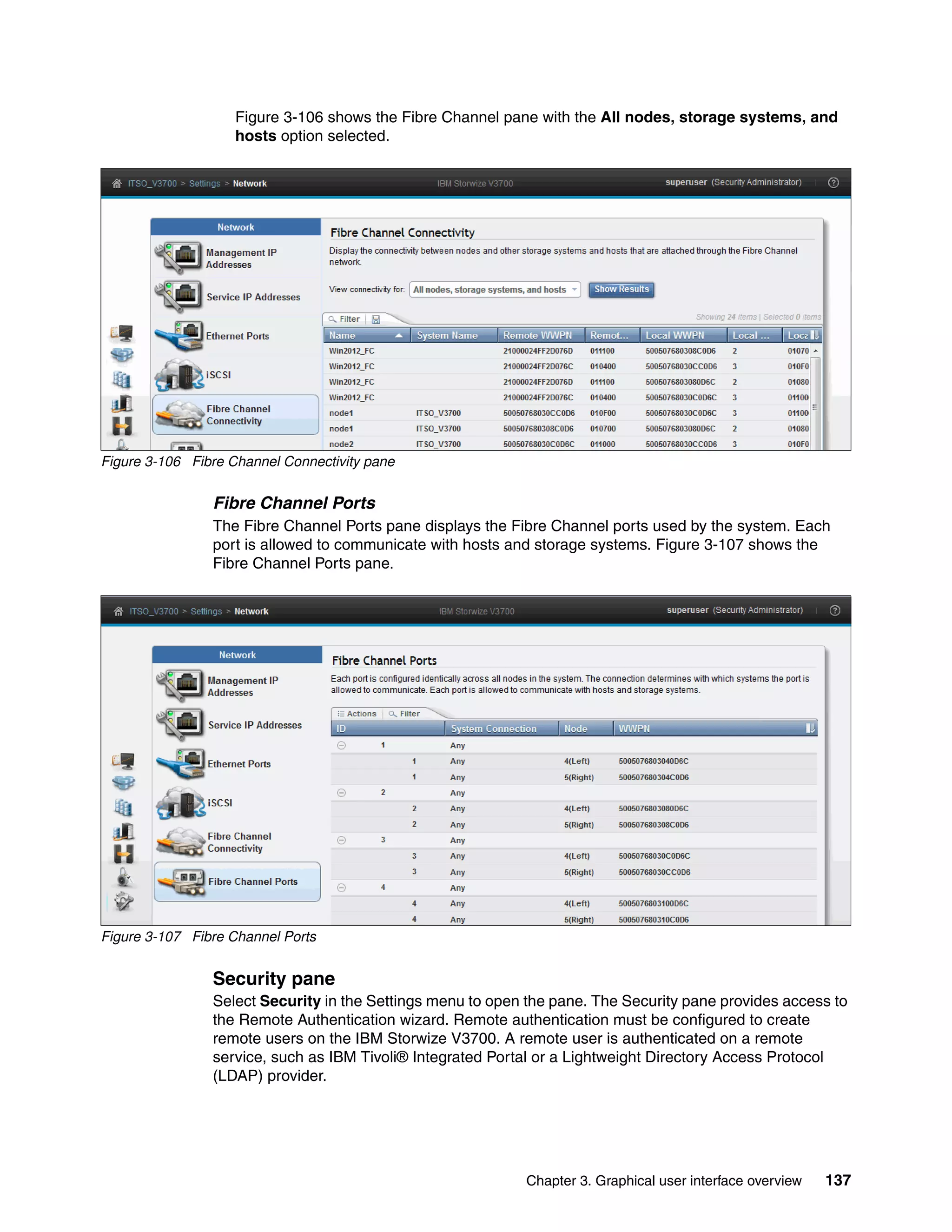 Chapter 3. Graphical user interface overview 137
Figure 3-106 shows the Fibre Channel pane with the All nodes, storage systems, and
hosts option selected.
Figure 3-106 Fibre Channel Connectivity pane
Fibre Channel Ports
The Fibre Channel Ports pane displays the Fibre Channel ports used by the system. Each
port is allowed to communicate with hosts and storage systems. Figure 3-107 shows the
Fibre Channel Ports pane.
Figure 3-107 Fibre Channel Ports
Security pane
Select Security in the Settings menu to open the pane. The Security pane provides access to
the Remote Authentication wizard. Remote authentication must be configured to create
remote users on the IBM Storwize V3700. A remote user is authenticated on a remote
service, such as IBM Tivoli® Integrated Portal or a Lightweight Directory Access Protocol
(LDAP) provider.
 