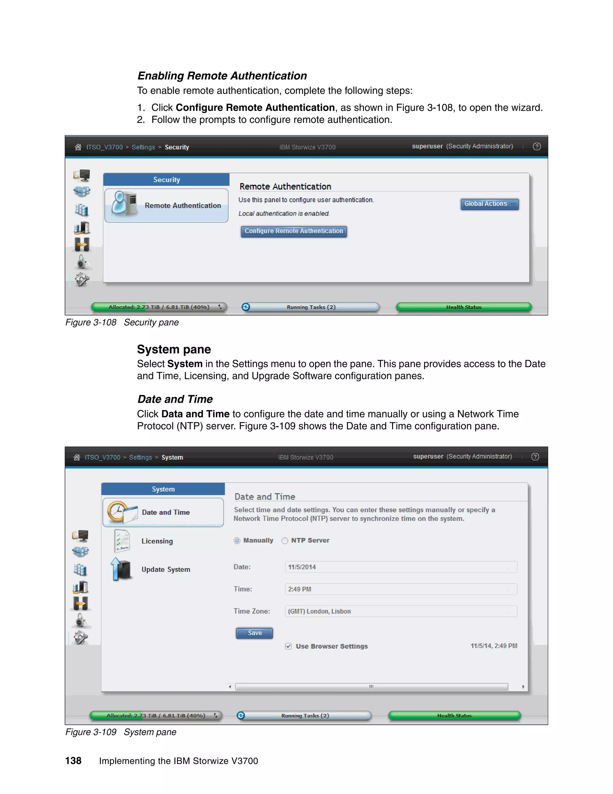 138 Implementing the IBM Storwize V3700
Enabling Remote Authentication
To enable remote authentication, complete the following steps:
1. Click Configure Remote Authentication, as shown in Figure 3-108, to open the wizard.
2. Follow the prompts to configure remote authentication.
Figure 3-108 Security pane
System pane
Select System in the Settings menu to open the pane. This pane provides access to the Date
and Time, Licensing, and Upgrade Software configuration panes.
Date and Time
Click Data and Time to configure the date and time manually or using a Network Time
Protocol (NTP) server. Figure 3-109 shows the Date and Time configuration pane.
Figure 3-109 System pane
 