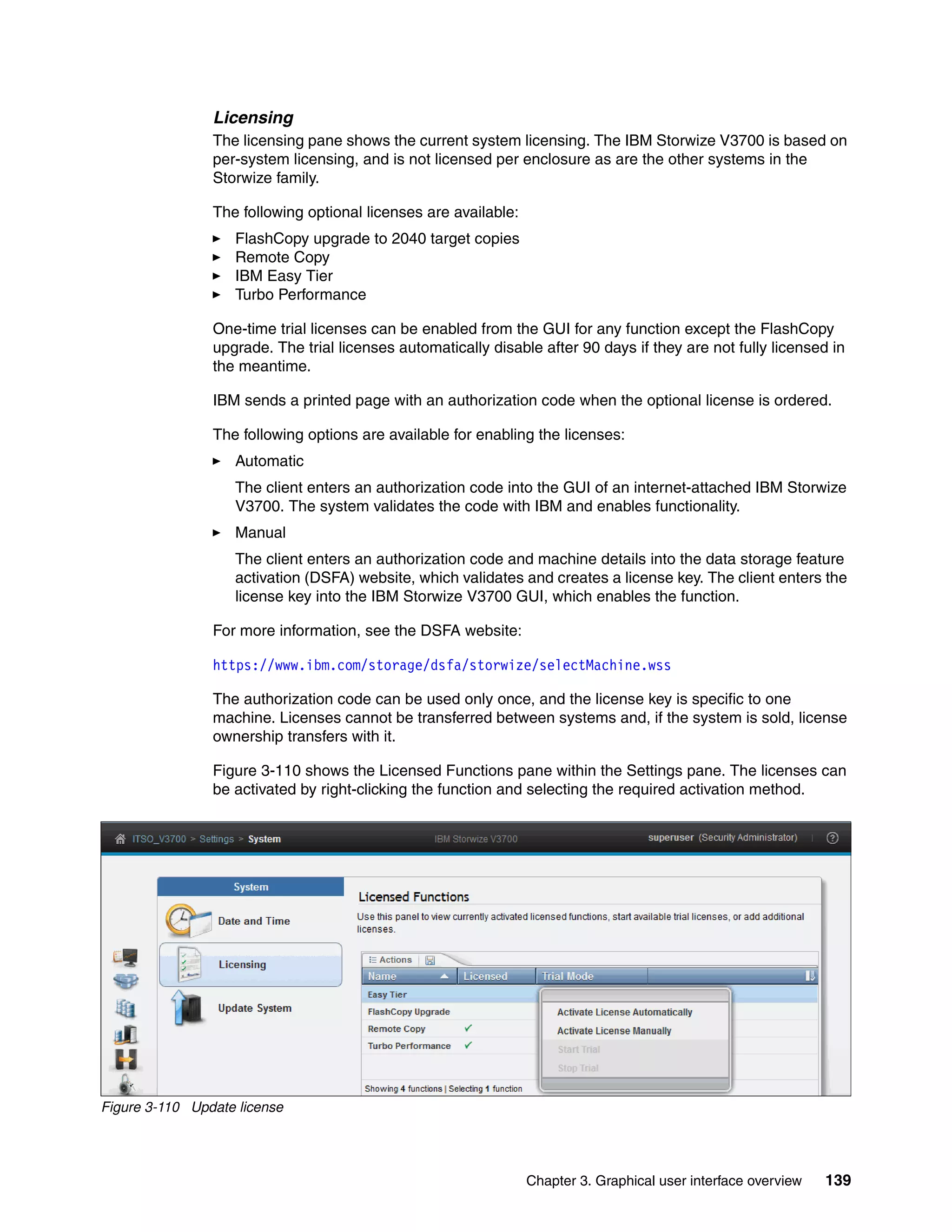 Chapter 3. Graphical user interface overview 139
Licensing
The licensing pane shows the current system licensing. The IBM Storwize V3700 is based on
per-system licensing, and is not licensed per enclosure as are the other systems in the
Storwize family.
The following optional licenses are available:
FlashCopy upgrade to 2040 target copies
Remote Copy
IBM Easy Tier
Turbo Performance
One-time trial licenses can be enabled from the GUI for any function except the FlashCopy
upgrade. The trial licenses automatically disable after 90 days if they are not fully licensed in
the meantime.
IBM sends a printed page with an authorization code when the optional license is ordered.
The following options are available for enabling the licenses:
Automatic
The client enters an authorization code into the GUI of an internet-attached IBM Storwize
V3700. The system validates the code with IBM and enables functionality.
Manual
The client enters an authorization code and machine details into the data storage feature
activation (DSFA) website, which validates and creates a license key. The client enters the
license key into the IBM Storwize V3700 GUI, which enables the function.
For more information, see the DSFA website:
https://www.ibm.com/storage/dsfa/storwize/selectMachine.wss
The authorization code can be used only once, and the license key is specific to one
machine. Licenses cannot be transferred between systems and, if the system is sold, license
ownership transfers with it.
Figure 3-110 shows the Licensed Functions pane within the Settings pane. The licenses can
be activated by right-clicking the function and selecting the required activation method.
Figure 3-110 Update license
 