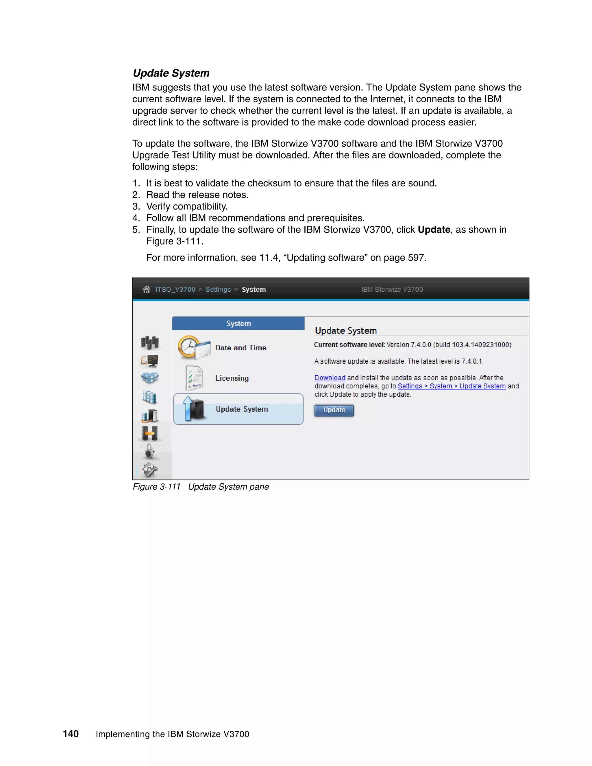 140 Implementing the IBM Storwize V3700
Update System
IBM suggests that you use the latest software version. The Update System pane shows the
current software level. If the system is connected to the Internet, it connects to the IBM
upgrade server to check whether the current level is the latest. If an update is available, a
direct link to the software is provided to the make code download process easier.
To update the software, the IBM Storwize V3700 software and the IBM Storwize V3700
Upgrade Test Utility must be downloaded. After the files are downloaded, complete the
following steps:
1. It is best to validate the checksum to ensure that the files are sound.
2. Read the release notes.
3. Verify compatibility.
4. Follow all IBM recommendations and prerequisites.
5. Finally, to update the software of the IBM Storwize V3700, click Update, as shown in
Figure 3-111.
For more information, see 11.4, “Updating software” on page 597.
Figure 3-111 Update System pane
 