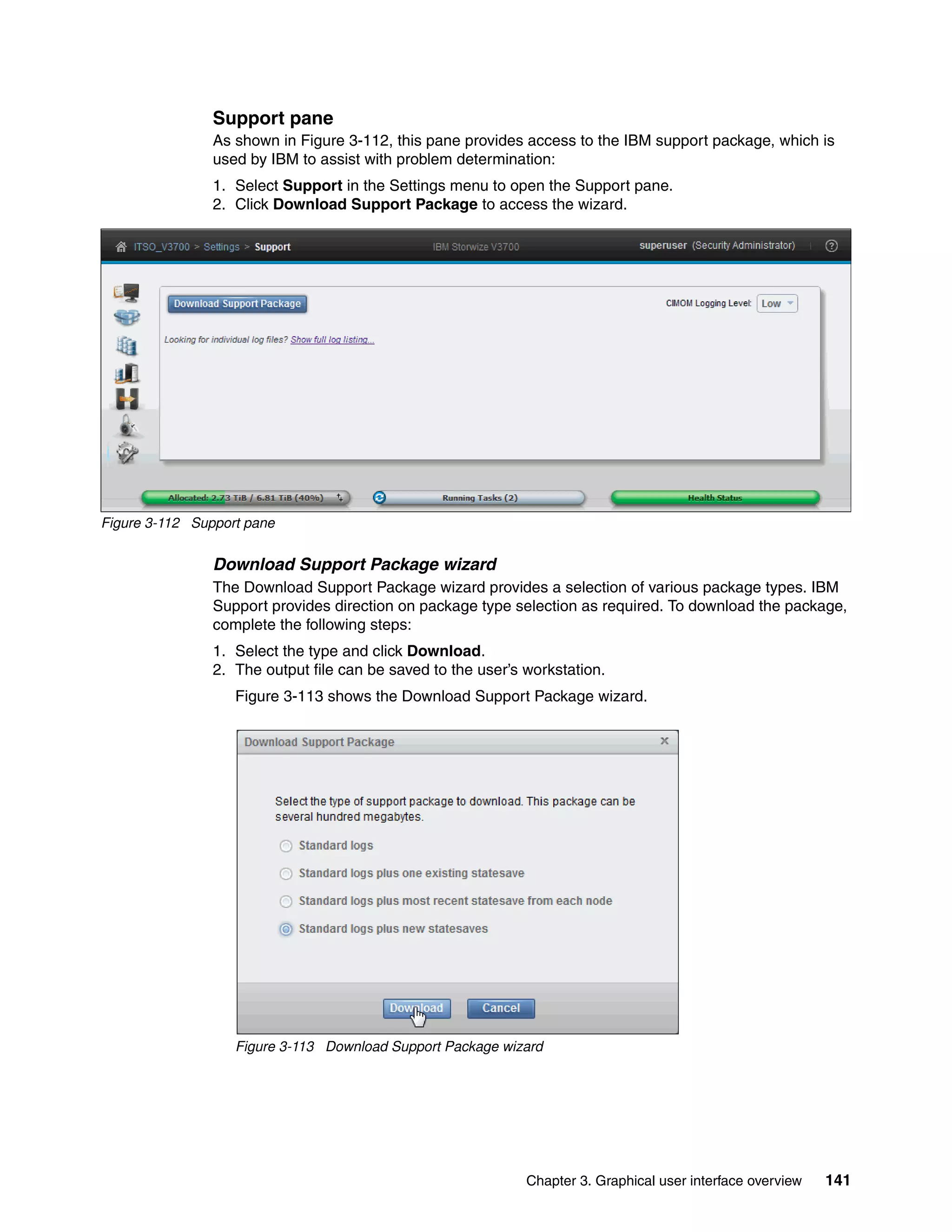 Chapter 3. Graphical user interface overview 141
Support pane
As shown in Figure 3-112, this pane provides access to the IBM support package, which is
used by IBM to assist with problem determination:
1. Select Support in the Settings menu to open the Support pane.
2. Click Download Support Package to access the wizard.
Figure 3-112 Support pane
Download Support Package wizard
The Download Support Package wizard provides a selection of various package types. IBM
Support provides direction on package type selection as required. To download the package,
complete the following steps:
1. Select the type and click Download.
2. The output file can be saved to the user’s workstation.
Figure 3-113 shows the Download Support Package wizard.
Figure 3-113 Download Support Package wizard
 