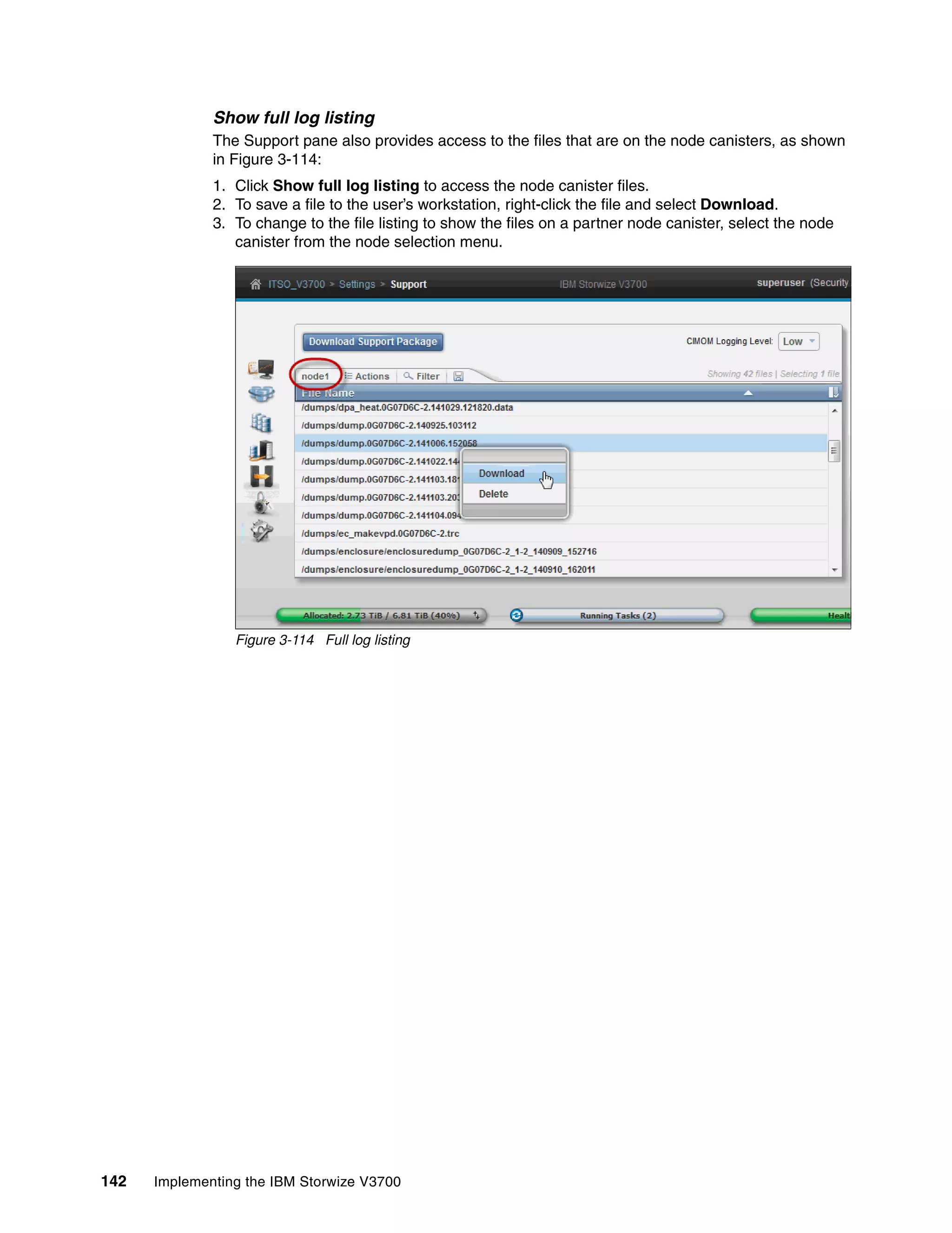 142 Implementing the IBM Storwize V3700
Show full log listing
The Support pane also provides access to the files that are on the node canisters, as shown
in Figure 3-114:
1. Click Show full log listing to access the node canister files.
2. To save a file to the user’s workstation, right-click the file and select Download.
3. To change to the file listing to show the files on a partner node canister, select the node
canister from the node selection menu.
Figure 3-114 Full log listing
 