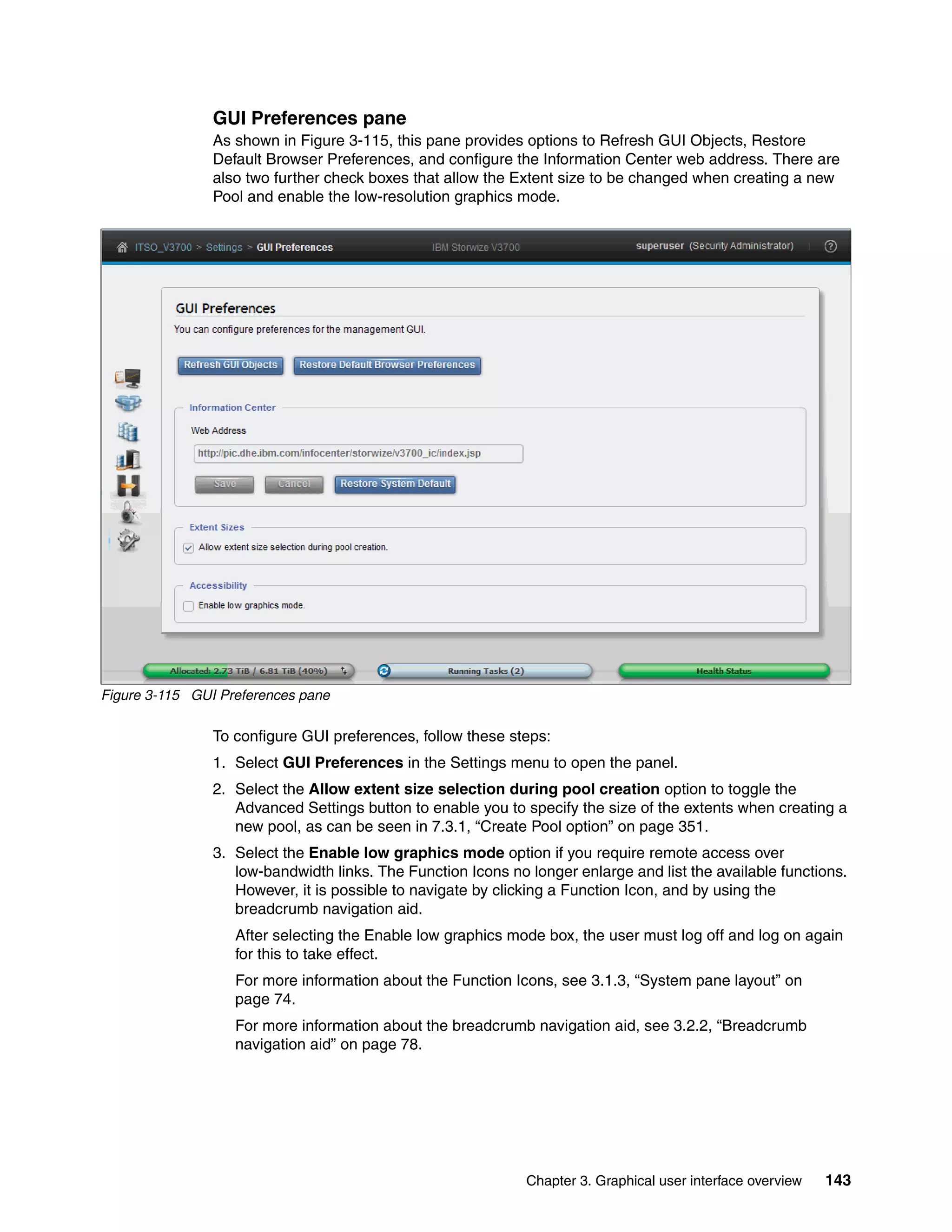 Chapter 3. Graphical user interface overview 143
GUI Preferences pane
As shown in Figure 3-115, this pane provides options to Refresh GUI Objects, Restore
Default Browser Preferences, and configure the Information Center web address. There are
also two further check boxes that allow the Extent size to be changed when creating a new
Pool and enable the low-resolution graphics mode.
Figure 3-115 GUI Preferences pane
To configure GUI preferences, follow these steps:
1. Select GUI Preferences in the Settings menu to open the panel.
2. Select the Allow extent size selection during pool creation option to toggle the
Advanced Settings button to enable you to specify the size of the extents when creating a
new pool, as can be seen in 7.3.1, “Create Pool option” on page 351.
3. Select the Enable low graphics mode option if you require remote access over
low-bandwidth links. The Function Icons no longer enlarge and list the available functions.
However, it is possible to navigate by clicking a Function Icon, and by using the
breadcrumb navigation aid.
After selecting the Enable low graphics mode box, the user must log off and log on again
for this to take effect.
For more information about the Function Icons, see 3.1.3, “System pane layout” on
page 74.
For more information about the breadcrumb navigation aid, see 3.2.2, “Breadcrumb
navigation aid” on page 78.
 