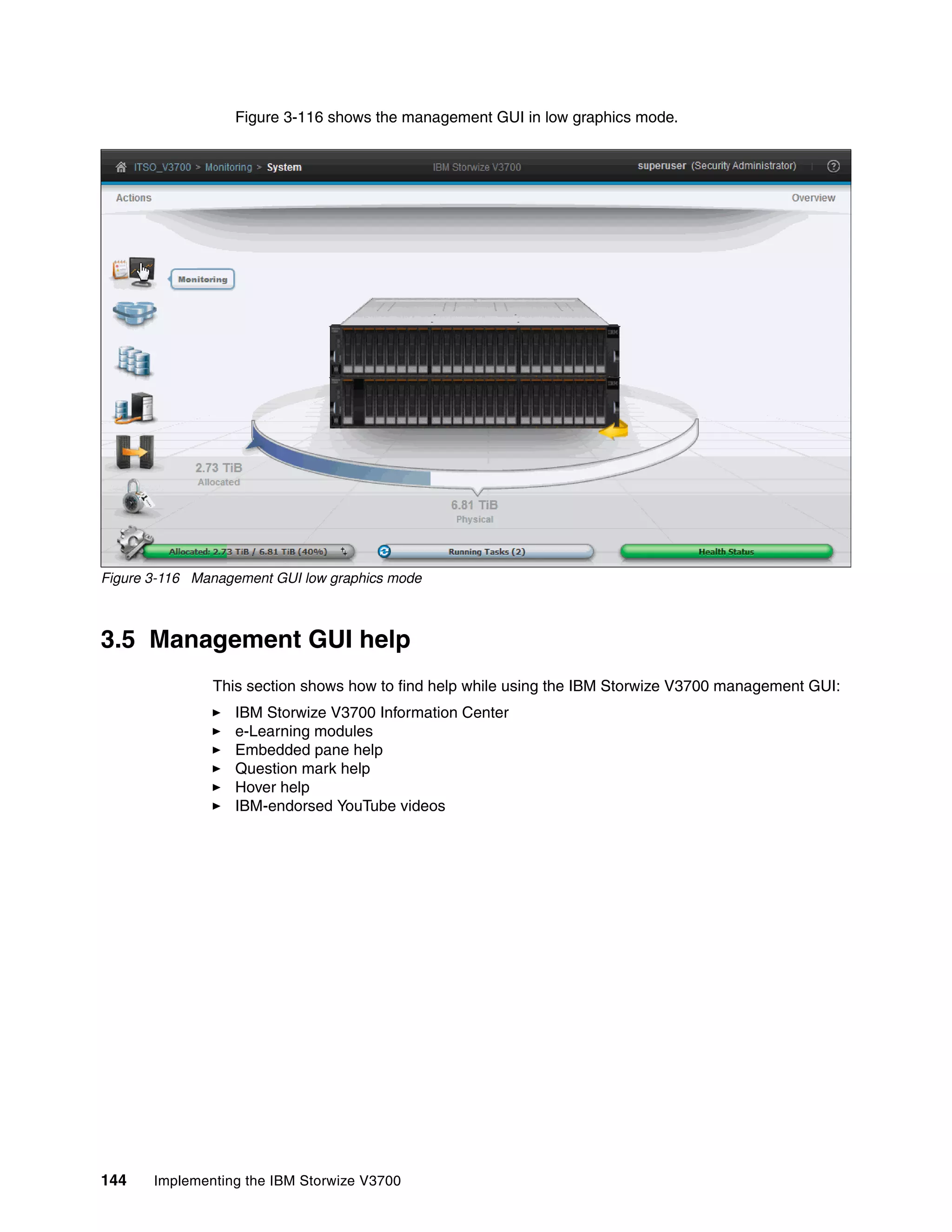 144 Implementing the IBM Storwize V3700
Figure 3-116 shows the management GUI in low graphics mode.
Figure 3-116 Management GUI low graphics mode
3.5 Management GUI help
This section shows how to find help while using the IBM Storwize V3700 management GUI:
IBM Storwize V3700 Information Center
e-Learning modules
Embedded pane help
Question mark help
Hover help
IBM-endorsed YouTube videos
 