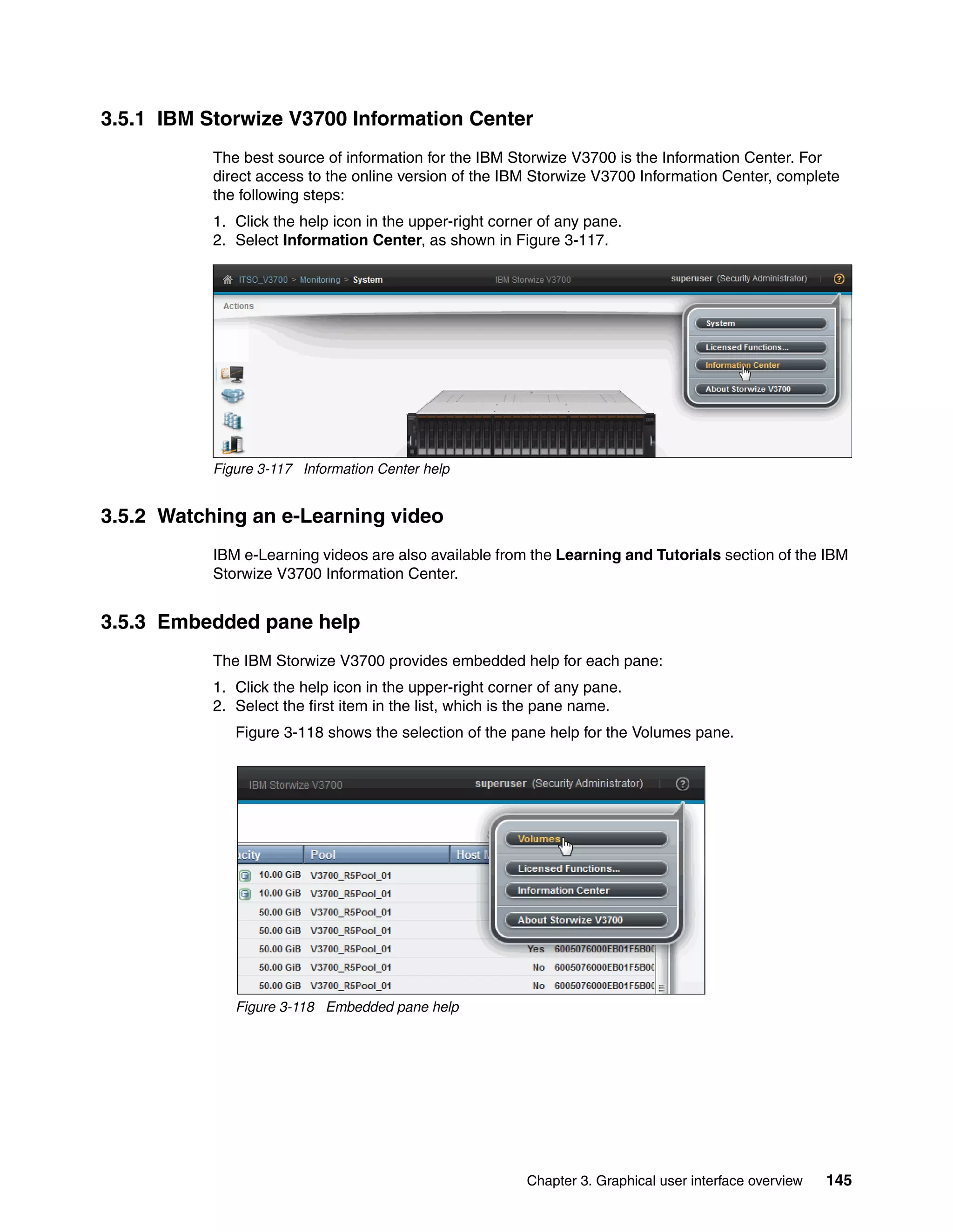 Chapter 3. Graphical user interface overview 145
3.5.1 IBM Storwize V3700 Information Center
The best source of information for the IBM Storwize V3700 is the Information Center. For
direct access to the online version of the IBM Storwize V3700 Information Center, complete
the following steps:
1. Click the help icon in the upper-right corner of any pane.
2. Select Information Center, as shown in Figure 3-117.
Figure 3-117 Information Center help
3.5.2 Watching an e-Learning video
IBM e-Learning videos are also available from the Learning and Tutorials section of the IBM
Storwize V3700 Information Center.
3.5.3 Embedded pane help
The IBM Storwize V3700 provides embedded help for each pane:
1. Click the help icon in the upper-right corner of any pane.
2. Select the first item in the list, which is the pane name.
Figure 3-118 shows the selection of the pane help for the Volumes pane.
Figure 3-118 Embedded pane help
 