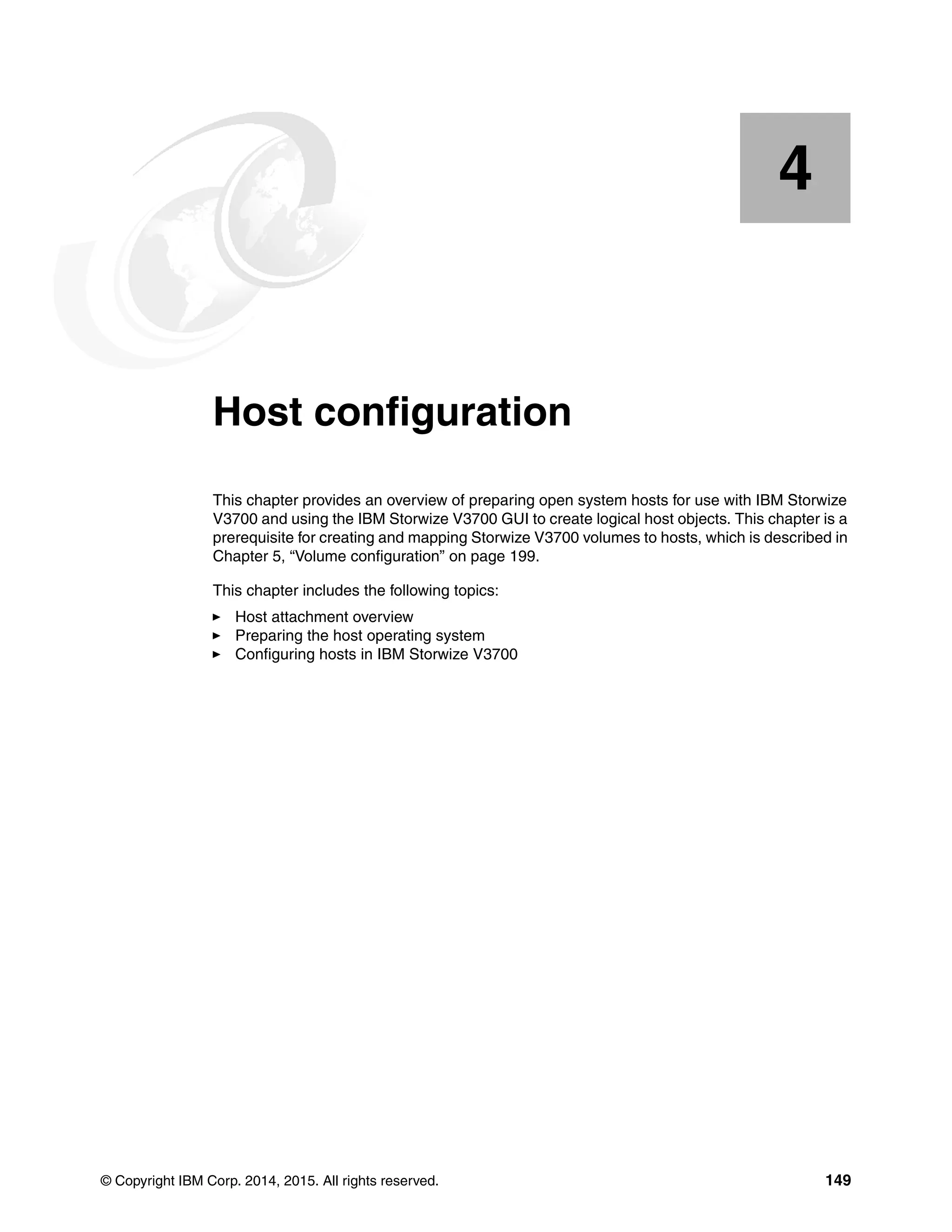 © Copyright IBM Corp. 2014, 2015. All rights reserved. 149
Chapter 4. Host configuration
This chapter provides an overview of preparing open system hosts for use with IBM Storwize
V3700 and using the IBM Storwize V3700 GUI to create logical host objects. This chapter is a
prerequisite for creating and mapping Storwize V3700 volumes to hosts, which is described in
Chapter 5, “Volume configuration” on page 199.
This chapter includes the following topics:
Host attachment overview
Preparing the host operating system
Configuring hosts in IBM Storwize V3700
4
 