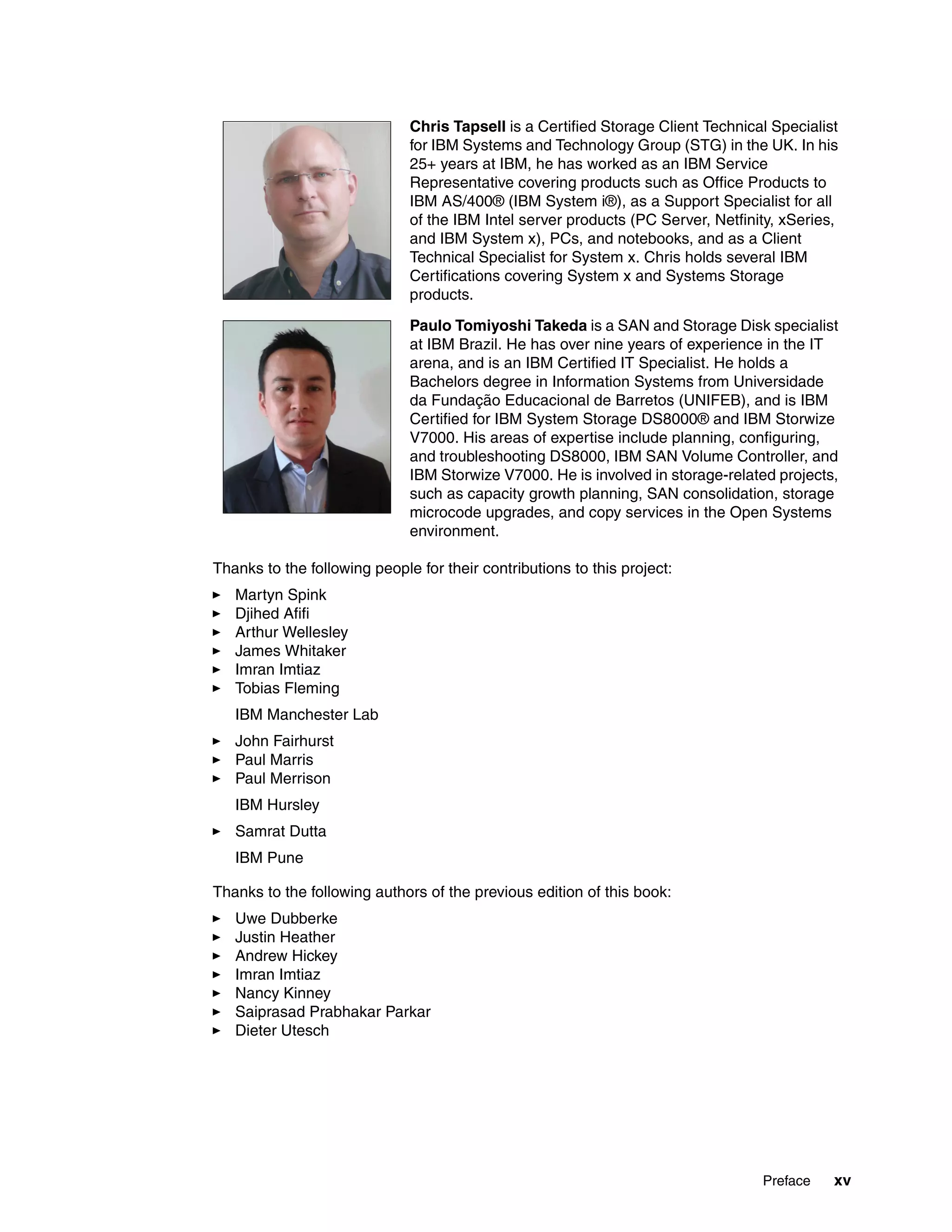 Preface xv
Thanks to the following people for their contributions to this project:
Martyn Spink
Djihed Afifi
Arthur Wellesley
James Whitaker
Imran Imtiaz
Tobias Fleming
IBM Manchester Lab
John Fairhurst
Paul Marris
Paul Merrison
IBM Hursley
Samrat Dutta
IBM Pune
Thanks to the following authors of the previous edition of this book:
Uwe Dubberke
Justin Heather
Andrew Hickey
Imran Imtiaz
Nancy Kinney
Saiprasad Prabhakar Parkar
Dieter Utesch
Chris Tapsell is a Certified Storage Client Technical Specialist
for IBM Systems and Technology Group (STG) in the UK. In his
25+ years at IBM, he has worked as an IBM Service
Representative covering products such as Office Products to
IBM AS/400® (IBM System i®), as a Support Specialist for all
of the IBM Intel server products (PC Server, Netfinity, xSeries,
and IBM System x), PCs, and notebooks, and as a Client
Technical Specialist for System x. Chris holds several IBM
Certifications covering System x and Systems Storage
products.
Paulo Tomiyoshi Takeda is a SAN and Storage Disk specialist
at IBM Brazil. He has over nine years of experience in the IT
arena, and is an IBM Certified IT Specialist. He holds a
Bachelors degree in Information Systems from Universidade
da Fundação Educacional de Barretos (UNIFEB), and is IBM
Certified for IBM System Storage DS8000® and IBM Storwize
V7000. His areas of expertise include planning, configuring,
and troubleshooting DS8000, IBM SAN Volume Controller, and
IBM Storwize V7000. He is involved in storage-related projects,
such as capacity growth planning, SAN consolidation, storage
microcode upgrades, and copy services in the Open Systems
environment.
 