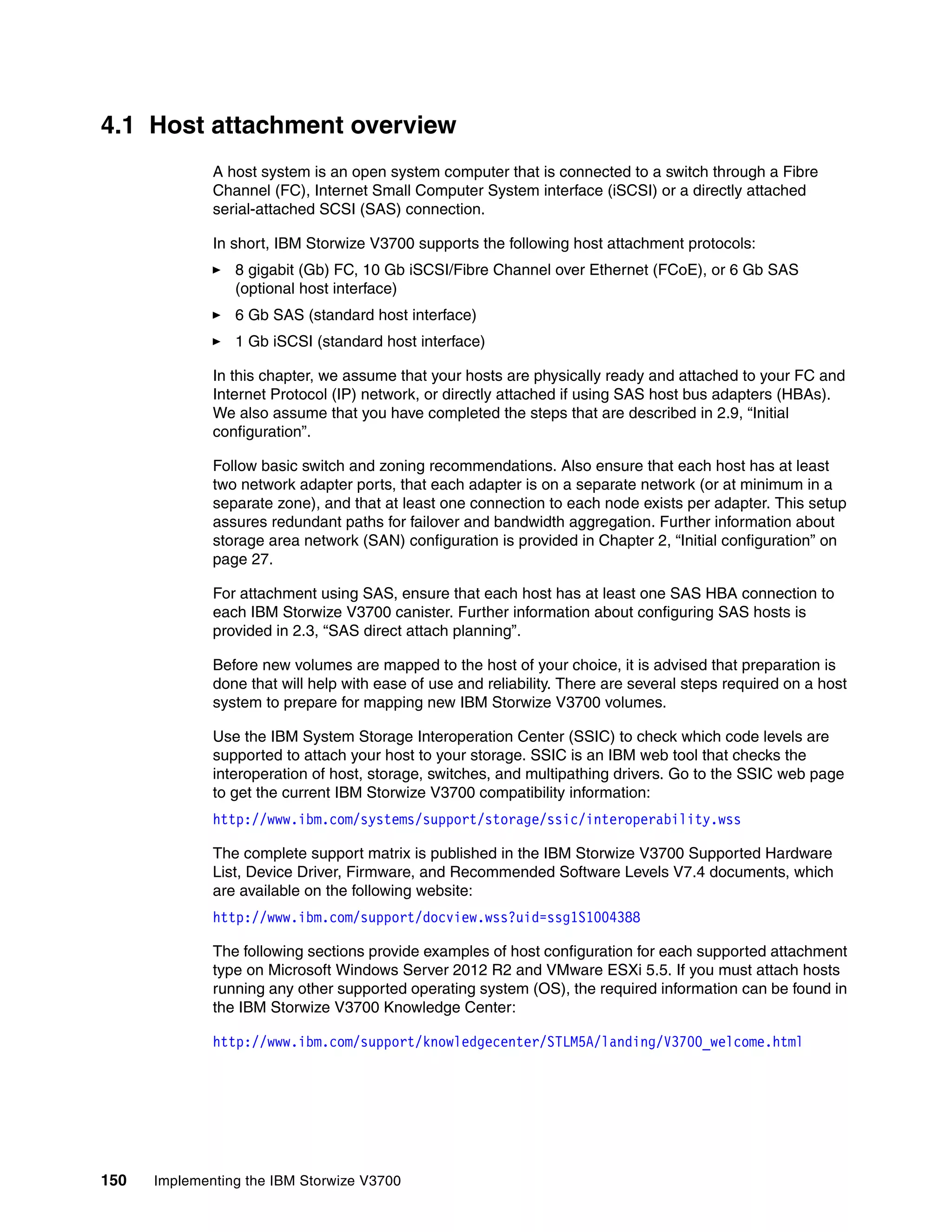 150 Implementing the IBM Storwize V3700
4.1 Host attachment overview
A host system is an open system computer that is connected to a switch through a Fibre
Channel (FC), Internet Small Computer System interface (iSCSI) or a directly attached
serial-attached SCSI (SAS) connection.
In short, IBM Storwize V3700 supports the following host attachment protocols:
8 gigabit (Gb) FC, 10 Gb iSCSI/Fibre Channel over Ethernet (FCoE), or 6 Gb SAS
(optional host interface)
6 Gb SAS (standard host interface)
1 Gb iSCSI (standard host interface)
In this chapter, we assume that your hosts are physically ready and attached to your FC and
Internet Protocol (IP) network, or directly attached if using SAS host bus adapters (HBAs).
We also assume that you have completed the steps that are described in 2.9, “Initial
configuration”.
Follow basic switch and zoning recommendations. Also ensure that each host has at least
two network adapter ports, that each adapter is on a separate network (or at minimum in a
separate zone), and that at least one connection to each node exists per adapter. This setup
assures redundant paths for failover and bandwidth aggregation. Further information about
storage area network (SAN) configuration is provided in Chapter 2, “Initial configuration” on
page 27.
For attachment using SAS, ensure that each host has at least one SAS HBA connection to
each IBM Storwize V3700 canister. Further information about configuring SAS hosts is
provided in 2.3, “SAS direct attach planning”.
Before new volumes are mapped to the host of your choice, it is advised that preparation is
done that will help with ease of use and reliability. There are several steps required on a host
system to prepare for mapping new IBM Storwize V3700 volumes.
Use the IBM System Storage Interoperation Center (SSIC) to check which code levels are
supported to attach your host to your storage. SSIC is an IBM web tool that checks the
interoperation of host, storage, switches, and multipathing drivers. Go to the SSIC web page
to get the current IBM Storwize V3700 compatibility information:
http://www.ibm.com/systems/support/storage/ssic/interoperability.wss
The complete support matrix is published in the IBM Storwize V3700 Supported Hardware
List, Device Driver, Firmware, and Recommended Software Levels V7.4 documents, which
are available on the following website:
http://www.ibm.com/support/docview.wss?uid=ssg1S1004388
The following sections provide examples of host configuration for each supported attachment
type on Microsoft Windows Server 2012 R2 and VMware ESXi 5.5. If you must attach hosts
running any other supported operating system (OS), the required information can be found in
the IBM Storwize V3700 Knowledge Center:
http://www.ibm.com/support/knowledgecenter/STLM5A/landing/V3700_welcome.html
 