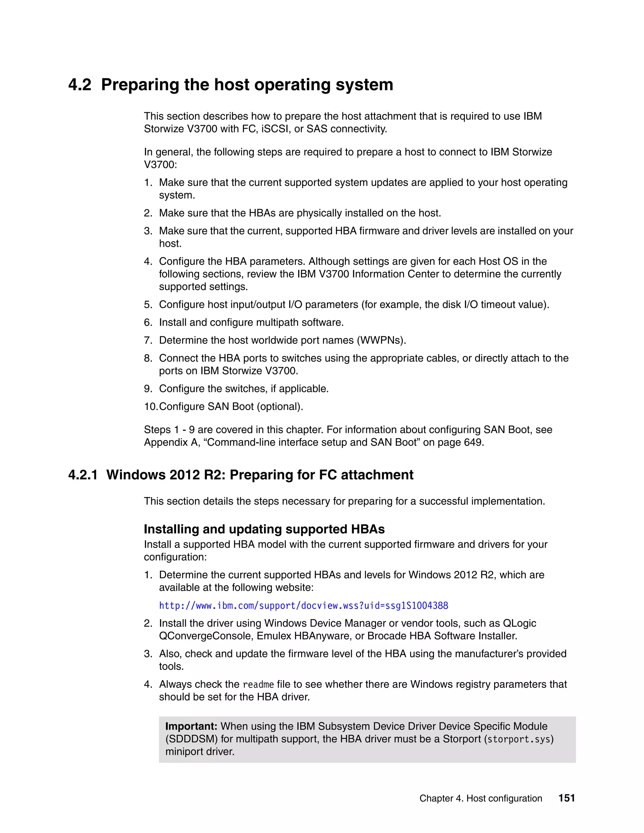Chapter 4. Host configuration 151
4.2 Preparing the host operating system
This section describes how to prepare the host attachment that is required to use IBM
Storwize V3700 with FC, iSCSI, or SAS connectivity.
In general, the following steps are required to prepare a host to connect to IBM Storwize
V3700:
1. Make sure that the current supported system updates are applied to your host operating
system.
2. Make sure that the HBAs are physically installed on the host.
3. Make sure that the current, supported HBA firmware and driver levels are installed on your
host.
4. Configure the HBA parameters. Although settings are given for each Host OS in the
following sections, review the IBM V3700 Information Center to determine the currently
supported settings.
5. Configure host input/output I/O parameters (for example, the disk I/O timeout value).
6. Install and configure multipath software.
7. Determine the host worldwide port names (WWPNs).
8. Connect the HBA ports to switches using the appropriate cables, or directly attach to the
ports on IBM Storwize V3700.
9. Configure the switches, if applicable.
10.Configure SAN Boot (optional).
Steps 1 - 9 are covered in this chapter. For information about configuring SAN Boot, see
Appendix A, “Command-line interface setup and SAN Boot” on page 649.
4.2.1 Windows 2012 R2: Preparing for FC attachment
This section details the steps necessary for preparing for a successful implementation.
Installing and updating supported HBAs
Install a supported HBA model with the current supported firmware and drivers for your
configuration:
1. Determine the current supported HBAs and levels for Windows 2012 R2, which are
available at the following website:
http://www.ibm.com/support/docview.wss?uid=ssg1S1004388
2. Install the driver using Windows Device Manager or vendor tools, such as QLogic
QConvergeConsole, Emulex HBAnyware, or Brocade HBA Software Installer.
3. Also, check and update the firmware level of the HBA using the manufacturer’s provided
tools.
4. Always check the readme file to see whether there are Windows registry parameters that
should be set for the HBA driver.
Important: When using the IBM Subsystem Device Driver Device Specific Module
(SDDDSM) for multipath support, the HBA driver must be a Storport (storport.sys)
miniport driver.
 